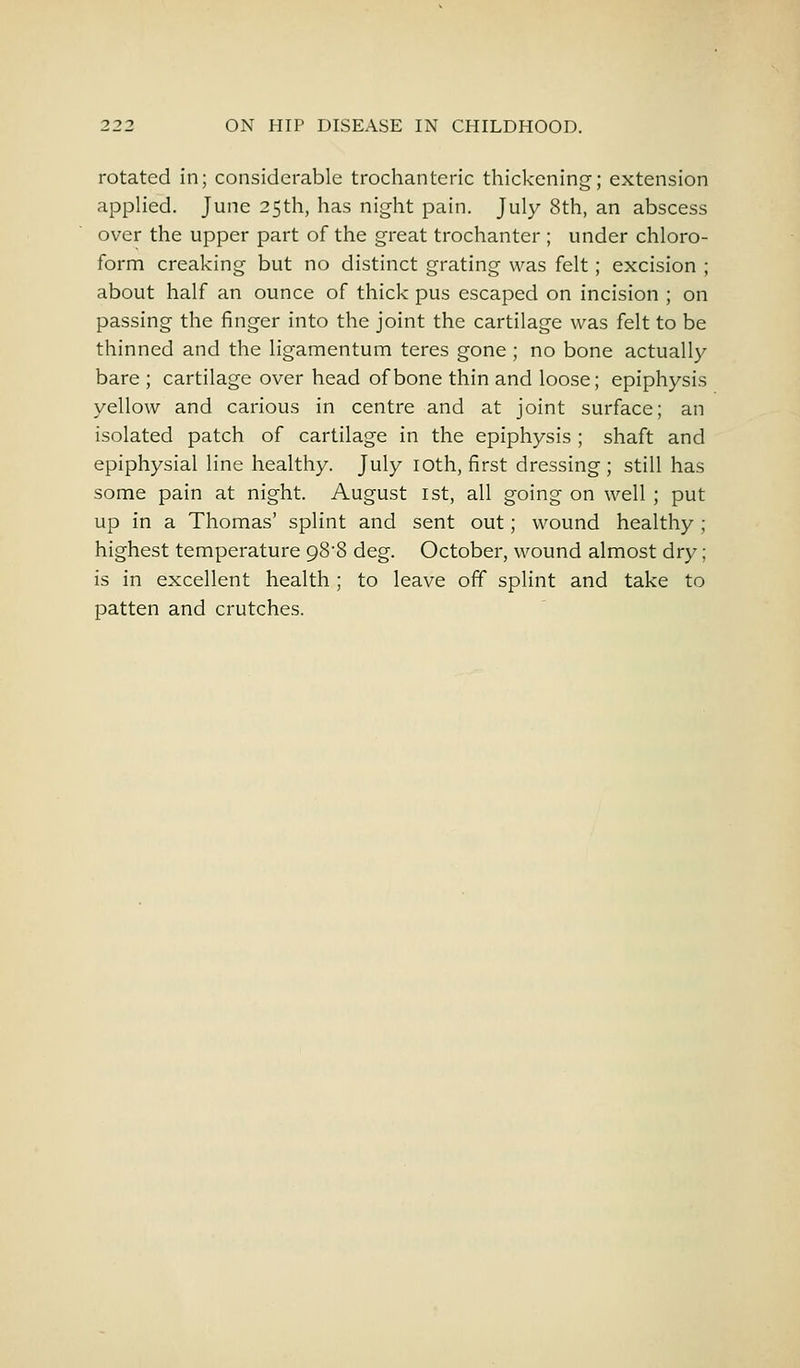 rotated in; considerable trochanteric thickening; extension applied. June 25th, has night pain. July 8th, an abscess over the upper part of the great trochanter ; under chloro- form creaking but no distinct grating was felt; excision ; about half an ounce of thick pus escaped on incision ; on passing the finger into the joint the cartilage was felt to be thinned and the ligamentum teres gone ; no bone actually- bare ; cartilage over head of bone thin and loose; epiphysis yellow and carious in centre and at joint surface; an isolated patch of cartilage in the epiphysis ; shaft and epiphysial line healthy. July 10th, first dressing; still has some pain at night. August 1st, all going on well ; put up in a Thomas' splint and sent out; wound healthy ; highest temperature 98'8 deg. October, wound almost dry; is in excellent health; to leave off splint and take to patten and crutches.