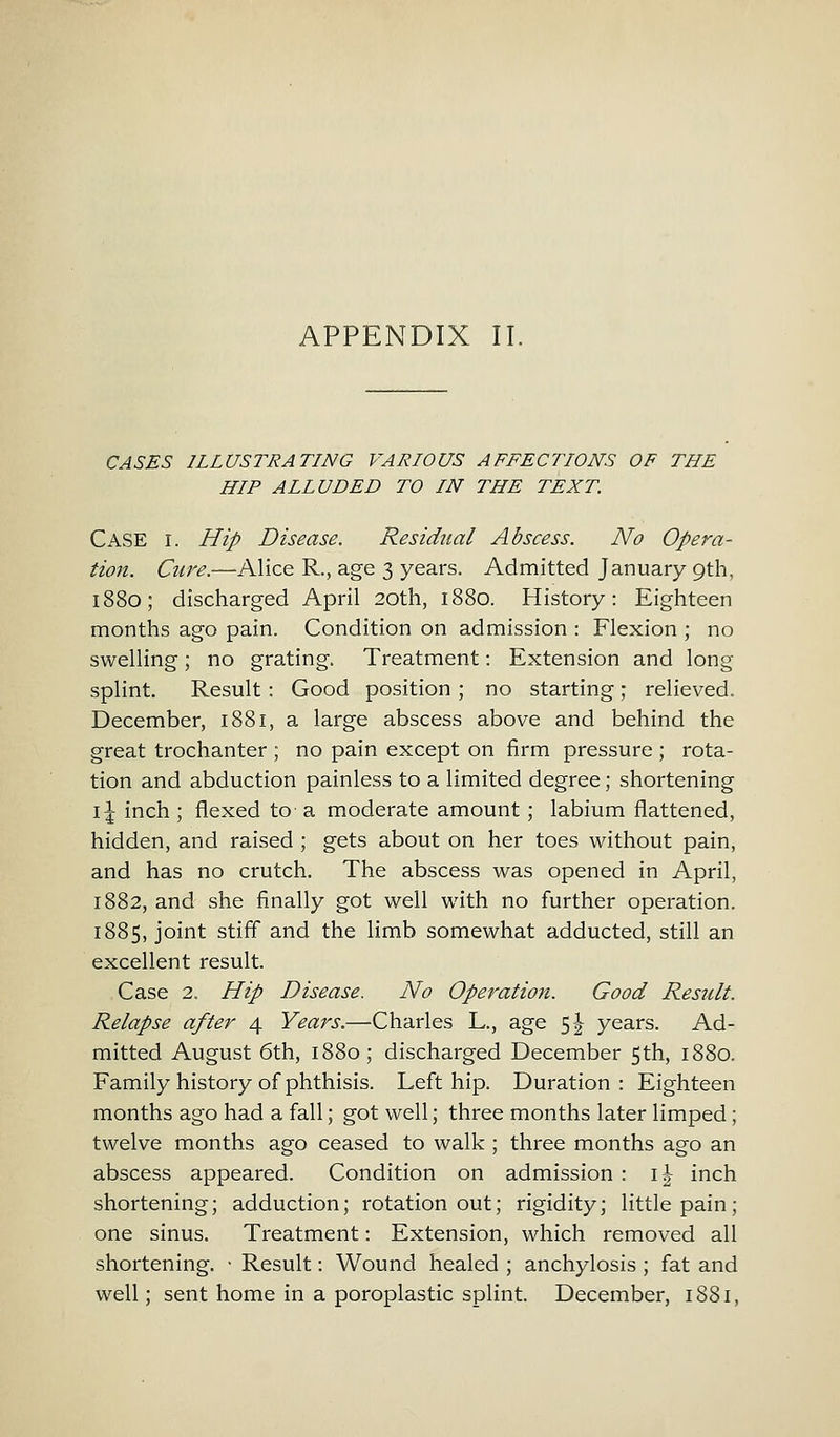 CASES ILLUSTRATING VARIOUS AFFECTIONS OF THE HIP ALLUDED TO IN THE TEXT. CASE i. Hip Disease. Residual Abscess. No Opera- tion. Cure.—Alice R., age 3 years. Admitted January 9th, 1880; discharged April 20th, 1880. History: Eighteen months ago pain. Condition on admission : Flexion ; no swelling; no grating. Treatment: Extension and long splint. Result: Good position ; no starting; relieved. December, 1881, a large abscess above and behind the great trochanter ; no pain except on firm pressure ; rota- tion and abduction painless to a limited degree; shortening 1^ inch ; flexed to a moderate amount; labium flattened, hidden, and raised ; gets about on her toes without pain, and has no crutch. The abscess was opened in April, 1882, and she finally got well with no further operation. 1885, joint stiff and the limb somewhat adducted, still an excellent result. Case 2. Hip Disease. No Operation. Good Result. Relapse after 4 Years.—Charles L., age 5 \ years. Ad- mitted August 6th, 1880; discharged December 5th, 1880. Family history of phthisis. Left hip. Duration: Eighteen months ago had a fall; got well; three months later limped; twelve months ago ceased to walk ; three months ago an abscess appeared. Condition on admission : \\ inch shortening; adduction; rotation out; rigidity; little pain; one sinus. Treatment: Extension, which removed all shortening. • Result: Wound healed ; anchylosis; fat and well; sent home in a poroplastic splint. December, 1881,