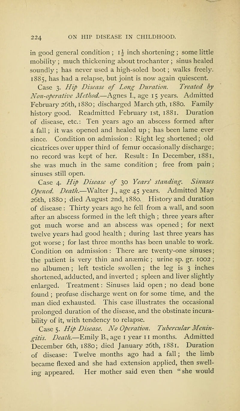 in good general condition ; il inch shortening ; some little mobility ; much thickening about trochanter ; sinus healed soundly ; has never used a high-soled boot; walks freely. 1885, has had a relapse, but joint is now again quiescent. Case 3. Hip Disease of Long Duration. Treated by Non-operative Method.—Agnes I., age 15 years. Admitted February 26th, 1880; discharged March 9th, 1880. Family history good. Readmitted February 1st, 1881. Duration of disease, etc.: Ten years ago an abscess formed after a fall; it was opened and healed up ; has been lame ever since. Condition on admission : Right leg shortened; old cicatrices over upper third of femur occasionally discharge; no record was kept of her. Result: In December, 1881, she was much in the same condition ; free from pain ; sinuses still open. Case 4. Hip Disease of 30 Years' standing. Sinuses Opened. Death.—Walter J., age 45 years. Admitted May 26th, 1880; died August 2nd, 1880. History and duration of disease : Thirty years ago he fell from a wall, and soon after an abscess formed in the left thigh ; three years after got much worse and an abscess was opened ; for next twelve years had good health ; during last three years has got worse ; for last three months has been unable to work. Condition on admission: There are twenty-one sinuses; the patient is very thin and ansemic ; urine sp. gr. 1002 ; no albumen; left testicle swollen ; the leg is 3 inches shortened, adducted, and inverted ; spleen and liver slightly enlarged. Treatment: Sinuses laid open ; no dead bone found ; profuse discharge went on for some time, and the man died exhausted. This case illustrates the occasional prolonged duration of the disease, and the obstinate incura- bility of it, with tendency to relapse. Case 5. Hip Disease. No Operation. Tubercular Menin- gitis. Death.—Emily B., age 1 year 11 months. Admitted December 6th, 1880; died January 26th, 1881. Duration of disease: Twelve months ago had a fall; the limb became flexed and she had extension applied, then swell- ing appeared. Her mother said even then she would