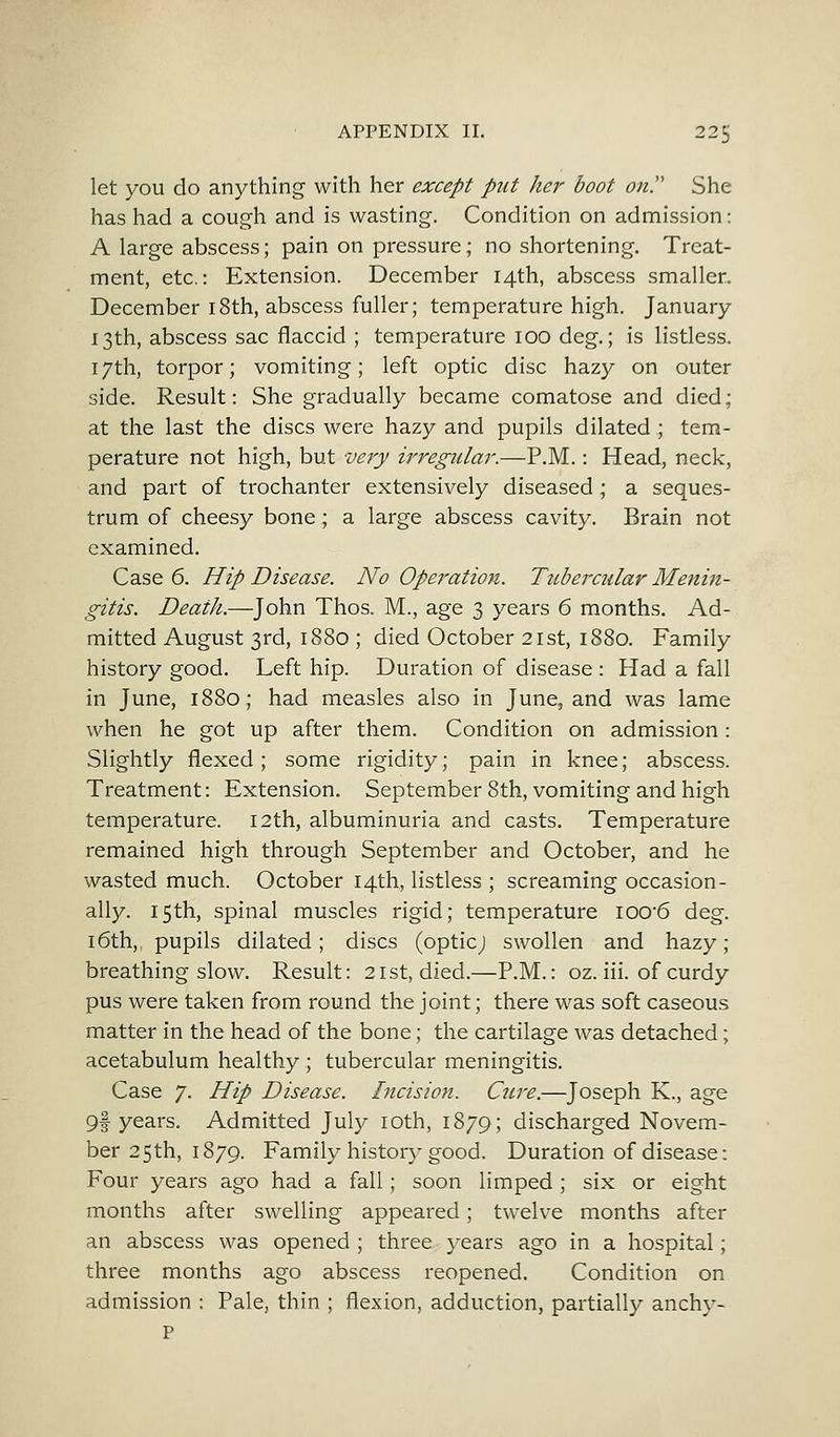 let you do anything with her except put her boot on She has had a cough and is wasting. Condition on admission: A large abscess; pain on pressure; no shortening. Treat- ment, etc.: Extension. December 14th, abscess smaller. December 18th, abscess fuller; temperature high. January 13th, abscess sac flaccid ; temperature 100 deg.; is listless. 17th, torpor; vomiting; left optic disc hazy on outer side. Result: She gradually became comatose and died; at the last the discs were hazy and pupils dilated ; tem- perature not high, but very irregular.—P.M.: Head, neck, and part of trochanter extensively diseased; a seques- trum of cheesy bone; a large abscess cavity. Brain not examined. Case 6. Hip Disease. No Opei'ation. Tubercular Menin- gitis. Death.—John Thos. M., age 3 years 6 months. Ad- mitted August 3rd, 1880 ; died October 21st, 1880. Family history good. Left hip. Duration of disease : Had a fall in June, 1880; had measles also in June, and was lame when he got up after them. Condition on admission: Slightly flexed; some rigidity; pain in knee; abscess. Treatment: Extension. September 8th, vomiting and high temperature. 12th, albuminuria and casts. Temperature remained high through September and October, and he wasted much. October 14th, listless ; screaming occasion- ally. 15th, spinal muscles rigid; temperature ioo-6 deg. 16th, pupils dilated; discs (opticj swollen and hazy; breathing slow. Result: 21st, died.—P.M.: oz. iii. of curdy pus were taken from round the joint; there was soft caseous matter in the head of the bone; the cartilage was detached; acetabulum healthy ; tubercular meningitis. Case 7. Hip Disease. Incision. Cure.—Joseph K., age 9f years. Admitted July 10th, 1879; discharged Novem- ber 25th, 1879. Family history good. Duration of disease: Four years ago had a fall; soon limped ; six or eight months after swelling appeared; twelve months after an abscess was opened ; three years ago in a hospital; three months ago abscess reopened. Condition on admission : Pale, thin ; flexion, adduction, partially anchy- P
