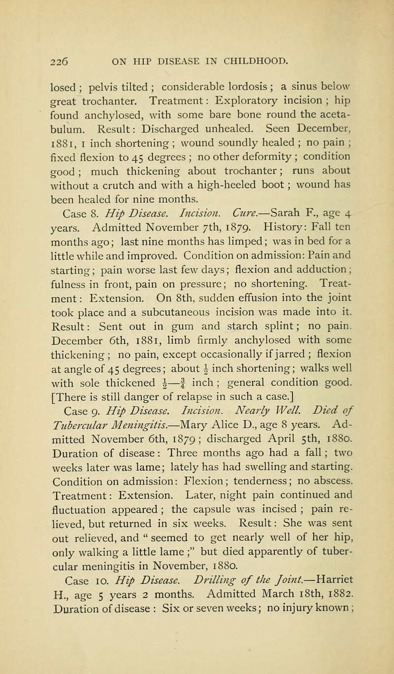 losed ; pelvis tilted ; considerable lordosis ; a sinus below great trochanter. Treatment: Exploratory incision ; hip found anchylosed, with some bare bone round the aceta- bulum. Result: Discharged unhealed. Seen December, 1881, I inch shortening ; wound soundly healed ; no pain ; fixed flexion to 45 degrees ; no other deformity ; condition good ; much thickening about trochanter; runs about without a crutch and with a high-heeled boot ; wound has been healed for nine months. Case 8. Hip Disease. Incision. Cure.—Sarah F., age 4 years. Admitted November 7th, 1879. History: Fall ten months ago; last nine months has limped; was in bed for a little while and improved. Condition on admission: Pain and starting; pain worse last few days; flexion and adduction ; fulness in front, pain on pressure; no shortening. Treat- ment : Extension. On 8th, sudden effusion into the joint took place and a subcutaneous incision was made into it. Result: Sent out in gum and starch splint; no pain. December 6th, 1881, limb firmly anchylosed with some thickening ; no pain, except occasionally if jarred ; flexion at angle of 45 degrees; about \ inch shortening; walks well with sole thickened \—f inch ; general condition good. [There is still danger of relapse in such a case.] Case 9. Hip Disease. Incision. Nearly Well. Died of Tubercular Meningitis.—Mary Alice D., age 8 years. Ad- mitted November 6th, 1879; discharged April 5th, 1880. Duration of disease: Three months ago had a fall; two weeks later was lame; lately has had swelling and starting. Condition on admission: Flexion; tenderness; no abscess. Treatment: Extension. Later, night pain continued and fluctuation appeared ; the capsule was incised ; pain re- lieved, but returned in six weeks. Result: She was sent out relieved, and  seemed to get nearly well of her hip, only walking a little lame ; but died apparently of tuber- cular meningitis in November, 1880. Case 10. Hip Disease. Drilling of the foint.—Harriet H., age 5 years 2 months. Admitted March 18th, 1882. Duration of disease : Six or seven weeks; no injury known ;