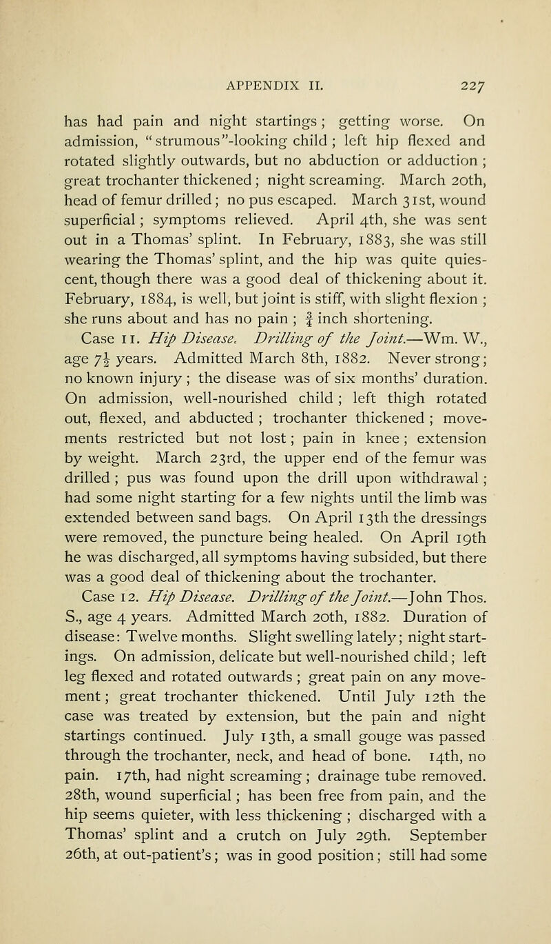 has had pain and night startings; getting worse. On admission,  strumous -looking child ; left hip flexed and rotated slightly outwards, but no abduction or adduction ; great trochanter thickened ; night screaming. March 20th, head of femur drilled; no pus escaped. March 31st, wound superficial; symptoms relieved. April 4th, she was sent out in a Thomas' splint. In February, 1883, she was still wearing the Thomas' splint, and the hip was quite quies- cent, though there was a good deal of thickening about it. February, 1884, is well, but joint is stiff, with slight flexion ; she runs about and has no pain ; f inch shortening. Case 11. Hip Disease, Drilling of the Joint.—Wm. W., age 7 J years. Admitted March 8th, 1882. Never strong; no known injury ; the disease was of six months' duration. On admission, well-nourished child ; left thigh rotated out, flexed, and abducted ; trochanter thickened ; move- ments restricted but not lost; pain in knee; extension by weight. March 23rd, the upper end of the femur was drilled ; pus was found upon the drill upon withdrawal; had some night starting for a few nights until the limb was extended between sand bags. On April 13th the dressings were removed, the puncture being healed. On April 19th he was discharged, all symptoms having subsided, but there was a good deal of thickening about the trochanter. Case 12. Hip Disease. Drilling of the Joint.—John Thos. S., age 4 years. Admitted March 20th, 1882. Duration of disease: Twelvemonths. Slight swelling lately; night start- ings. On admission, delicate but well-nourished child; left leg flexed and rotated outwards ; great pain on any move- ment; great trochanter thickened. Until July 12th the case was treated by extension, but the pain and night startings continued. July 13th, a small gouge was passed through the trochanter, neck, and head of bone. 14th, no pain. 17th, had night screaming ; drainage tube removed. 28th, wound superficial; has been free from pain, and the hip seems quieter, with less thickening ; discharged with a Thomas' splint and a crutch on July 29th. September 26th, at out-patient's; was in good position; still had some