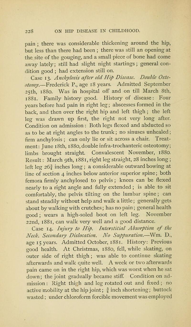 pain ; there was considerable thickening around the hip, but less than there had been ; there was still an opening at the. site of the gouging, and a small piece of bone had come away lately; still had slight night startings ; general con- dition good ; had extension still on. Case 13. Anchylosis after old Hip Disease. Double Oste- otomy.—Frederick P., age 18 years. Admitted September 25th, 1880. Was in hospital off and on till March 8th, 1881. Family history good. History of disease: Four years before had pain in right leg; abscesses formed in the back, and then over the right hip and left thigh ; the left leg was drawn up first, the right not very long after. Condition on admission : Both legs flexed and abducted so as to be at right angles to the trunk; no sinuses unhealed; firm anchylosis ; can only lie or sit across a chair. Treat- ment: June 18th, 1880, double infra-trochanteric osteotomy; limbs brought straight. Convalescent November, 1880. Result: March 9th, 1881, right leg straight, 28 inches long ; left leg 26f inches long ; a considerable outward bowing at line of section 4 inches below anterior superior spine; both femora firmly anchylosed to pelvis ; knees can be flexed nearly to a right angle and fully extended ; is able to sit comfortably, the pelvis tilting on the lumbar spine ; can stand steadily without help and walk a little; generally gets about by walking with crutches; has no pain; general health good ; wears a high-soled boot on left leg. November 22nd, 1881, can walk very well and a good distance. Case 14. Injury to Hip. Interstitial Absorption of the Neck. Secondary Dislocation. No Suppuration.—Wm. D., age 15 years. Admitted October, 1881. History: Previous good health. At Christmas, 1880, fell, while skating, on outer side of right thigh; was able to continue skating afterwards and walk quite well. A week or two afterwards pain came on in the right hip, which was worst when he sat down; the joint gradually became stiff. Condition on ad- mission : Right thigh and leg rotated out and fixed ; no active mobility at the hip joint; f inch shortening; buttock- wasted ; under chloroform forcible movement was employed