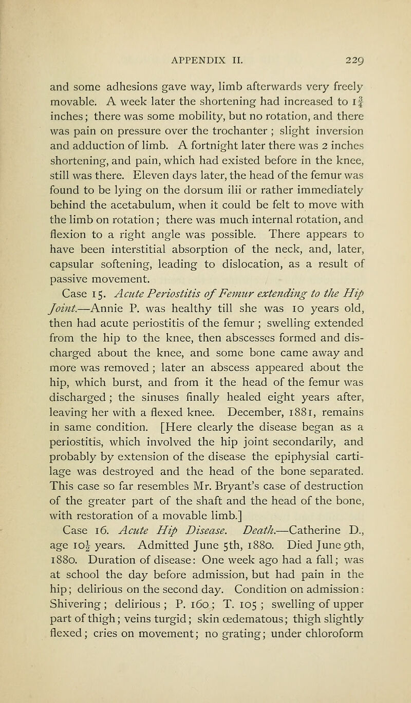 and some adhesions gave way, limb afterwards very freely movable. A week later the shortening had increased to if inches; there was some mobility, but no rotation, and there was pain on pressure over the trochanter; slight inversion and adduction of limb. A fortnight later there was 2 inches shortening, and pain, which had existed before in the knee, still was there. Eleven days later, the head of the femur was found to be lying on the dorsum ilii or rather immediately behind the acetabulum, when it could be felt to move with the limb on rotation; there was much internal rotation, and flexion to a right angle was possible. There appears to have been interstitial absorption of the neck, and, later, capsular softening, leading to dislocation, as a result of passive movement. Case 15. Acute Periostitis of Femur extending to the Hip Joint.—Annie P. was healthy till she was 10 years old, then had acute periostitis of the femur ; swelling extended from the hip to the knee, then abscesses formed and dis- charged about the knee, and some bone came away and more was removed ; later an abscess appeared about the hip, which burst, and from it the head of the femur was discharged ; the sinuses finally healed eight years after, leaving her with a flexed knee. December, 1881, remains in same condition. [Here clearly the disease began as a periostitis, which involved the hip joint secondarily, and probably by extension of the disease the epiphysial carti- lage was destroyed and the head of the bone separated. This case so far resembles Mr. Bryant's case of destruction of the greater part of the shaft and the head of the bone, with restoration of a movable limb.] Case 16. Acute Hip Disease. Death.—Catherine D., age io| years. Admitted June 5th, 1880. Died June 9th, 1880. Duration of disease: One week ago had a fall; was at school the day before admission, but had pain in the hip; delirious on the second day. Condition on admission: Shivering ; delirious ; P. 160 ; T. 105 ; swelling of upper part of thigh; veins turgid; skin cedematous; thigh slightly flexed; cries on movement; no grating; under chloroform