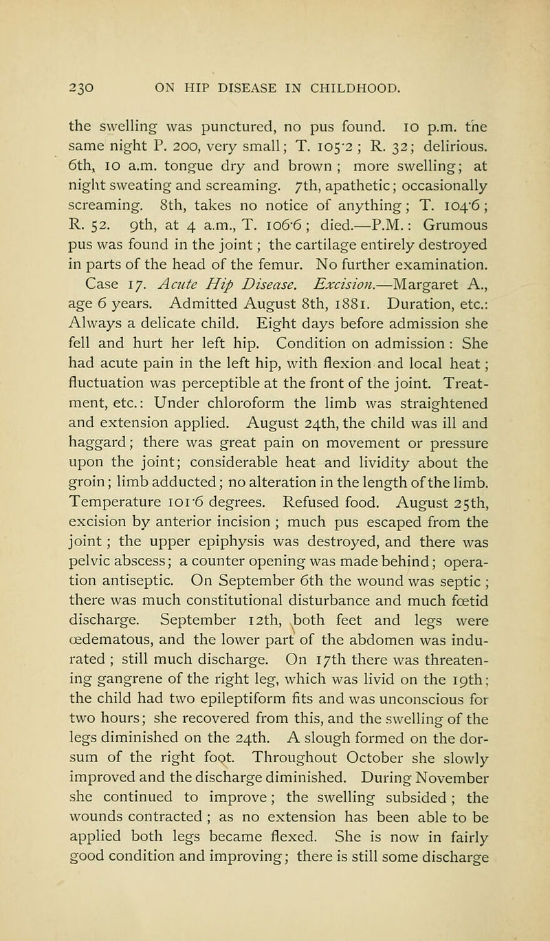 the swelling was punctured, no pus found. 10 p.m. the same night P. 200, very small; T. 105-2 ; R. 32; delirious. 6th, 10 a.m. tongue dry and brown ; more swelling; at night sweating and screaming. 7th, apathetic; occasionally screaming. 8th, takes no notice of anything; T. I04'6 ; R. 52. 9th, at 4 a.m., T. io6-6 ; died.—P.M.: Grumous pus was found in the joint; the cartilage entirely destroyed in parts of the head of the femur. No further examination. Case 17. Acute Hip Disease. Excision.—Margaret A., age 6 years. Admitted August 8th, 1881. Duration, etc.: Always a delicate child. Eight days before admission she fell and hurt her left hip. Condition on admission : She had acute pain in the left hip, with flexion and local heat; fluctuation was perceptible at the front of the joint. Treat- ment, etc.: Under chloroform the limb was straightened and extension applied. August 24th, the child was ill and haggard; there was great pain on movement or pressure upon the joint; considerable heat and lividity about the groin; limb adducted; no alteration in the length of the limb. Temperature ior6 degrees. Refused food. August 25 th, excision by anterior incision ; much pus escaped from the joint; the upper epiphysis was destroyed, and there was pelvic abscess; a counter opening was made behind; opera- tion antiseptic. On September 6th the wound was septic ; there was much constitutional disturbance and much foetid discharge. September 12th, both feet and legs were oedematous, and the lower part of the abdomen was indu- rated ; still much discharge. On 17th there was threaten- ing gangrene of the right leg, which was livid on the 19th; the child had two epileptiform fits and was unconscious for two hours; she recovered from this, and the swelling of the legs diminished on the 24th. A slough formed on the dor- sum of the right foot. Throughout October she slowly improved and the discharge diminished. During November she continued to improve; the swelling subsided; the wounds contracted ; as no extension has been able to be applied both legs became flexed. She is now in fairly good condition and improving; there is still some discharge