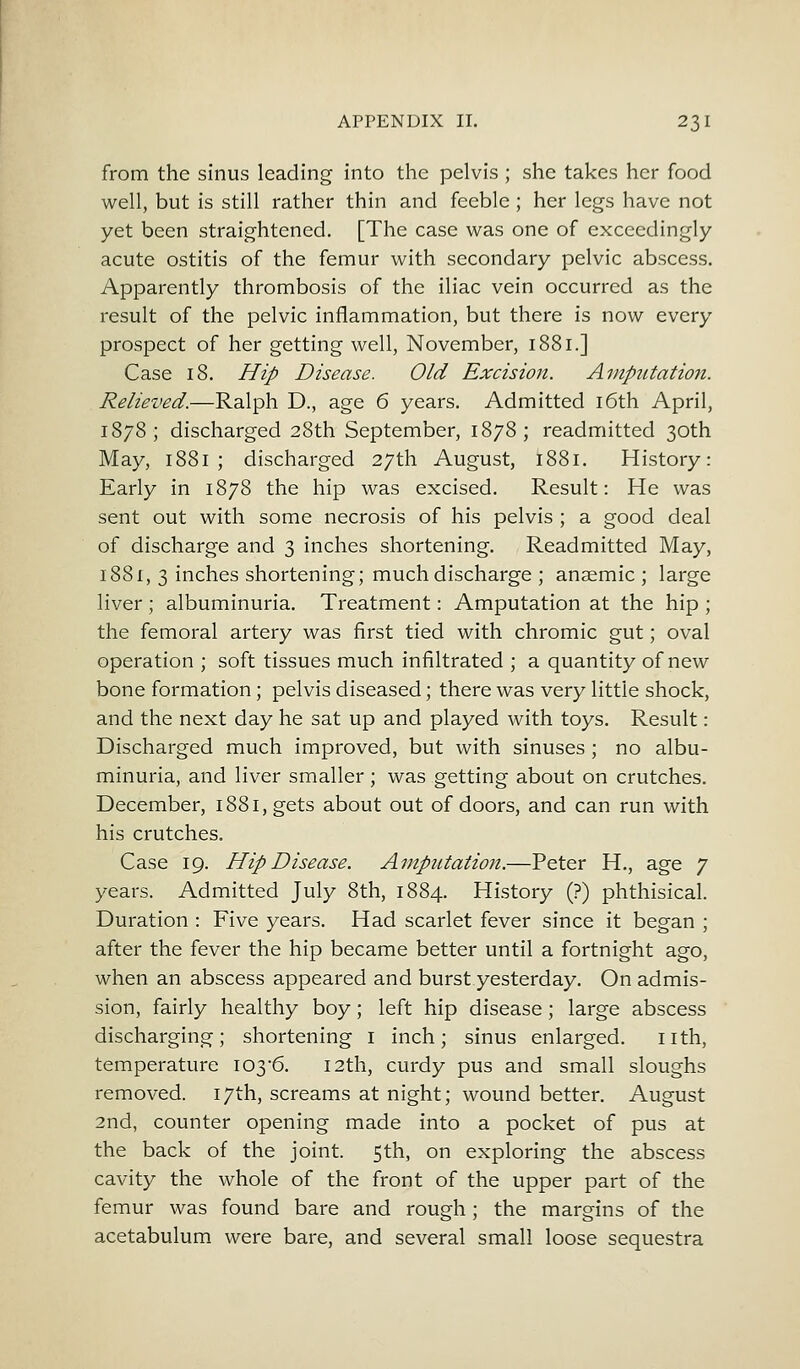 from the sinus leading into the pelvis; she takes her food well, but is still rather thin and feeble ; her legs have not yet been straightened. [The case was one of exceedingly acute ostitis of the femur with secondary pelvic abscess. Apparently thrombosis of the iliac vein occurred as the result of the pelvic inflammation, but there is now every prospect of her getting well, November, 1881.] Case 18. Hip Disease. Old Excision. Amputation. Relieved.—Ralph D., age 6 years. Admitted 16th April, 1878; discharged 28th September, 1878; readmitted 30th May, 1881 ; discharged 27th August, 1881. History: Early in 1878 the hip was excised. Result: He was sent out with some necrosis of his pelvis ; a good deal of discharge and 3 inches shortening. Readmitted May, 1881, 3 inches shortening; much discharge ; anaemic ; large liver ; albuminuria. Treatment: Amputation at the hip ; the femoral artery was first tied with chromic gut; oval operation ; soft tissues much infiltrated ; a quantity of new bone formation; pelvis diseased; there was very little shock, and the next day he sat up and played with toys. Result: Discharged much improved, but with sinuses ; no albu- minuria, and liver smaller; was getting about on crutches. December, 1881, gets about out of doors, and can run with his crutches. Case 19. Hip Disease. Amputation.—Peter H., age 7 years. Admitted July 8th, 1884. History (?) phthisical. Duration : Five years. Had scarlet fever since it began ; after the fever the hip became better until a fortnight ago, when an abscess appeared and burst yesterday. On admis- sion, fairly healthy boy; left hip disease; large abscess discharging; shortening 1 inch; sinus enlarged. nth, temperature I03'6. 12th, curdy pus and small sloughs removed. 17th, screams at night; wound better. August 2nd, counter opening made into a pocket of pus at the back of the joint. 5th, on exploring the abscess cavity the whole of the front of the upper part of the femur was found bare and rough; the margins of the acetabulum were bare, and several small loose sequestra