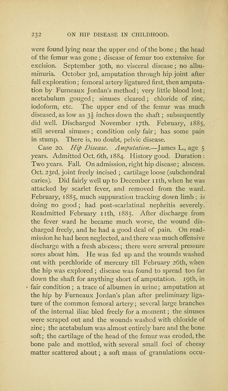 were found lying near the upper end of the bone ; the head of the femur was gone ; disease of femur too extensive for excision. September 30th, no visceral disease; no albu- minuria. October 3rd, amputation through hip joint after full exploration; femoral artery ligatured first, then amputa- tion by Furneaux Jordan's method; very little blood lost; acetabulum gouged; sinuses cleared; chloride of zinc, iodoform, etc. The upper end of the femur was much diseased, as low as 3J inches down the shaft; subsequently did well. Discharged November 17th. February, 1885, still several sinuses; condition only fair; has some pain in stump. There is, no doubt, pelvic disease. Case 20. Hip Disease. Amputation.—James L., age 5 years. Admitted Oct. 6th, 1884. History good. Duration: Two years. Fall. On admission, right hip disease; abscess. Oct. 23rd, joint freely incised ; cartilage loose (subchondral caries). Did fairly well up to December nth, when he was attacked by scarlet fever, and removed from the ward. February, 1885, much suppuration tracking down limb ; is doing no good; had post-scarlatinal nephritis severely. Readmitted February nth, 1885. After discharge from the fever ward he became much worse, the wound dis- charged freely, and he had a good deal of pain. On read- mission he had been neglected, and there was much offensive discharge with a fresh abrcess; there were several pressure sores about him. He was fed up and the wounds washed out with perchloride of mercury till February 26th, when the hip was explored ; disease was found to spread too far down the shaft for anything short of amputation. 19th, in fair condition ; a trace of albumen in urine; amputation at the hip by Furneaux Jordan's plan after preliminary liga- ture of the common femoral artery; several large branches of the internal iliac bled freely for a moment; the sinuses were scraped out and the wounds washed with chloride of zinc; the acetabulum was almost entirely bare and the bone soft; the cartilage of the head of the femur was eroded, the bone pale and mottled, with several small foci of cheesy matter scattered about; a soft mass of granulations occu-
