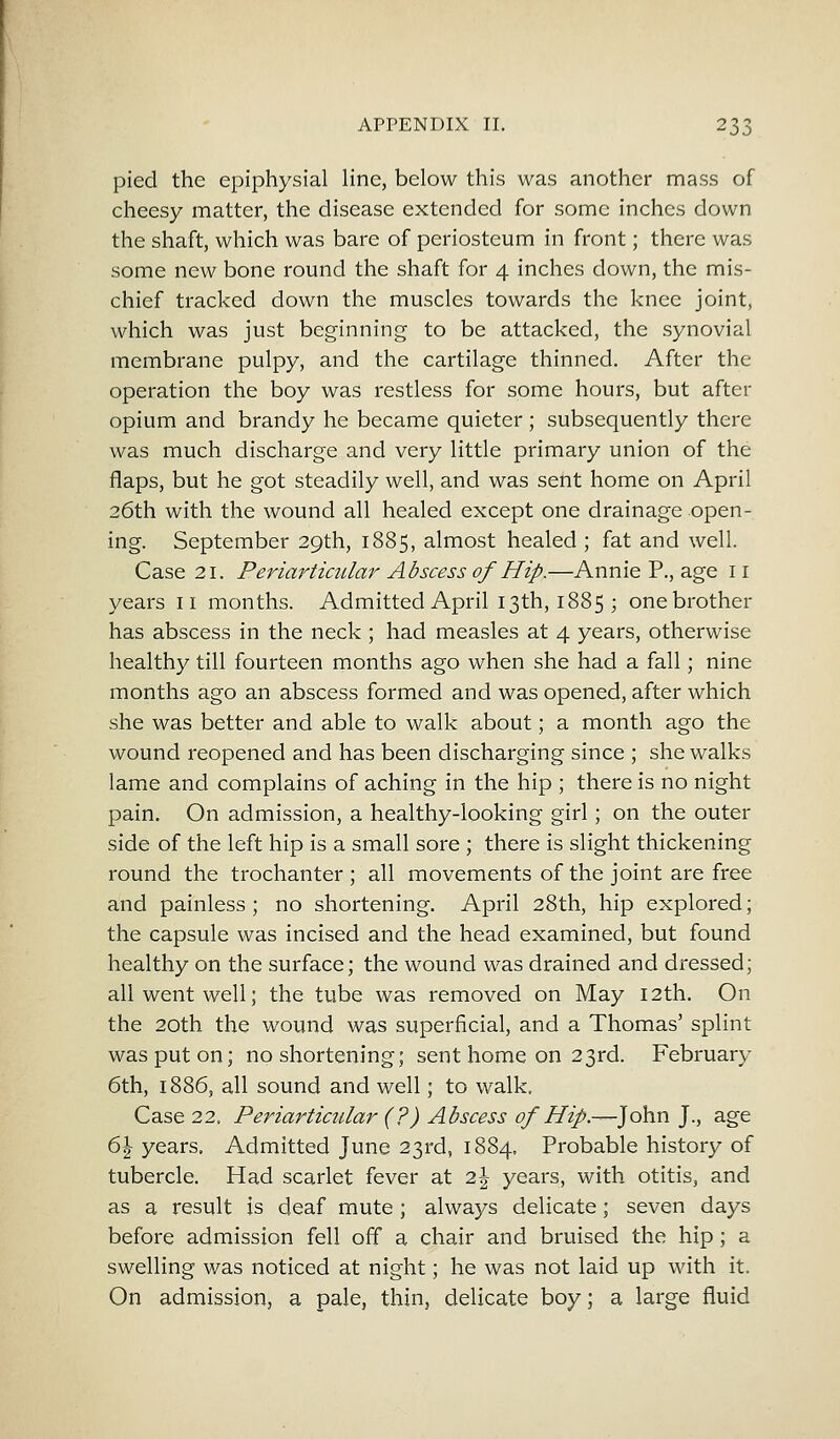 pied the epiphysial line, below this was another mass of cheesy matter, the disease extended for some inches down the shaft, which was bare of periosteum in front; there was some new bone round the shaft for 4 inches down, the mis- chief tracked down the muscles towards the knee joint, which was just beginning to be attacked, the synovial membrane pulpy, and the cartilage thinned. After the operation the boy was restless for some hours, but after opium and brandy he became quieter ; subsequently there was much discharge and very little primary union of the flaps, but he got steadily well, and was sent home on April 26th with the wound all healed except one drainage open- ing. September 29th, 1885, almost healed ; fat and well. Case 21. Periarticular Abscess of Hip.—Annie P., age 11 years 11 months. Admitted April 13th, 1885; one brother has abscess in the neck ; had measles at 4 years, otherwise healthy till fourteen months ago when she had a fall; nine months ago an abscess formed and was opened, after which she was better and able to walk about; a month ago the wound reopened and has been discharging since ; she walks lame and complains of aching in the hip ; there is no night pain. On admission, a healthy-looking girl; on the outer side of the left hip is a small sore ; there is slight thickening round the trochanter ; all movements of the joint are free and painless ; no shortening. April 28th, hip explored; the capsule was incised and the head examined, but found healthy on the surface; the wound was drained and dressed; all went well; the tube was removed on May 12th. On the 20th the wound was superficial, and a Thomas' splint was put on; no shortening; sent home on 23rd. February 6th, 1886, all sound and well; to walk. Case 22. Periarticular (?) Abscess of Hip.—John J., age 6 J years. Admitted June 23rd, 1884. Probable history of tubercle. Had scarlet fever at l\ years, with otitis, and as a result is deaf mute ; always delicate; seven days before admission fell off a chair and bruised the hip ; a swelling was noticed at night; he was not laid up with it. On admission, a pale, thin, delicate boy; a large fluid