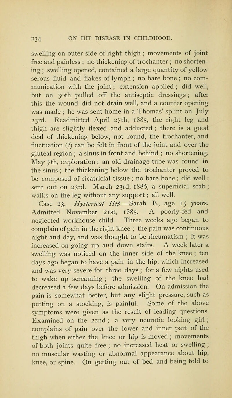 swelling on outer side of right thigh ; movements of joint free and painless ; no thickening of trochanter ; no shorten- ing ; swelling opened, contained a large quantity of yellow serous fluid and flakes of lymph ; no bare bone ; no com- munication with the joint; extension applied ; did well, but on 30th pulled off the antiseptic dressings; after this the wound did not drain well, and a counter opening was made ; he was sent home in a Thomas' splint on July 23rd. Readmitted April 27th, 1885, the right leg and thigh are slightly flexed and adducted ; there is a good deal of thickening below, not round, the trochanter, and fluctuation (?) can be felt in front of the joint and over the gluteal region ; a sinus in front and behind ; no shortening. May 7th, exploration ; an old drainage tube was found in the sinus; the thickening below the trochanter proved to be composed of cicatricial tissue ; no bare bone; did well; sent out on 23rd. March 23rd, 1886, a superficial scab; walks on the leg without any support; all well. Case 23. Hysterical Hip.—Sarah B., age 15 years. Admitted November 21st, 1885. A poorly-fed and neglected workhouse child. Three weeks ago began to complain of pain in the right knee ; the pain was continuous night and day, and was thought to be rheumatism ; it was increased on going up and down stairs. A week later a swelling was noticed on the inner side of the knee ; ten days ago began to have a pain in the hip, which increased and was very severe for three days ; for a few nights used to wake up screaming ; the swelling of the knee had decreased a few days before admission. On admission the pain is somewhat better, but any slight pressure, such as putting on a stocking, is painful. Some of the above symptoms were given as the result of leading questions. Examined on the 22nd ; a very neurotic looking girl ; complains of pain over the lower and inner part of the thigh when either the knee or hip is moved ; movements of both joints quite free; no increased heat or swelling; no muscular wasting or abnormal appearance about hip, knee, or spine. On getting out of bed and being told to