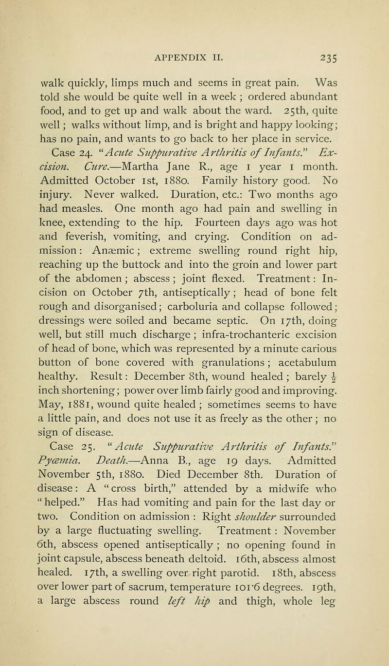 walk quickly, limps much and seems in great pain. Was told she would be quite well in a week ; ordered abundant food, and to get up and walk about the ward. 25th, quite well; walks without limp, and is bright and happy looking; has no pain, and wants to go back to her place in service. Case 24. Acute Suppurative Arthritis of Infants? Ex- cision. Cure.—Martha Jane R., age 1 year 1 month. Admitted October 1st, 1880. Family history good. No injury. Never walked. Duration, etc.: Two months ago had measles. One month ago had pain and swelling in knee, extending to the hip. Fourteen days ago was hot and feverish, vomiting, and crying. Condition on ad- mission : Anaemic; extreme swelling round right hip, reaching up the buttock and into the groin and lower part of the abdomen ; abscess ; joint flexed. Treatment: In- cision on October 7th, antiseptically; head of bone felt rough and disorganised; carboluria and collapse followed; dressings were soiled and became septic. On 17th, doing well, but still much discharge ; infra-trochanteric excision of head of bone, which was represented by a minute carious button of bone covered with granulations; acetabulum healthy. Result: December 8th, wound healed ; barely \ inch shortening; power over limb fairly good and improving. May, 1881, wound quite healed ; sometimes seems to have a little pain, and does not use it as freely as the other; no sign of disease. Case 25. Acute Suppurative Arthritis of Infants? Pyczmia. Death.—Anna B., age 19 days. Admitted November 5th, 1880. Died December 8th. Duration of disease: A  cross birth, attended by a midwife who  helped. Has had vomiting and pain for the last day or two. Condition on admission : Right shoulder surrounded by a large fluctuating swelling. Treatment : November 6th, abscess opened antiseptically ; no opening found in joint capsule, abscess beneath deltoid. 16th, abscess almost healed. 17th, a swelling over right parotid. 18th, abscess over lower part of sacrum, temperature 101 6 degrees. 19th, a large abscess round left hip and thigh, whole leg