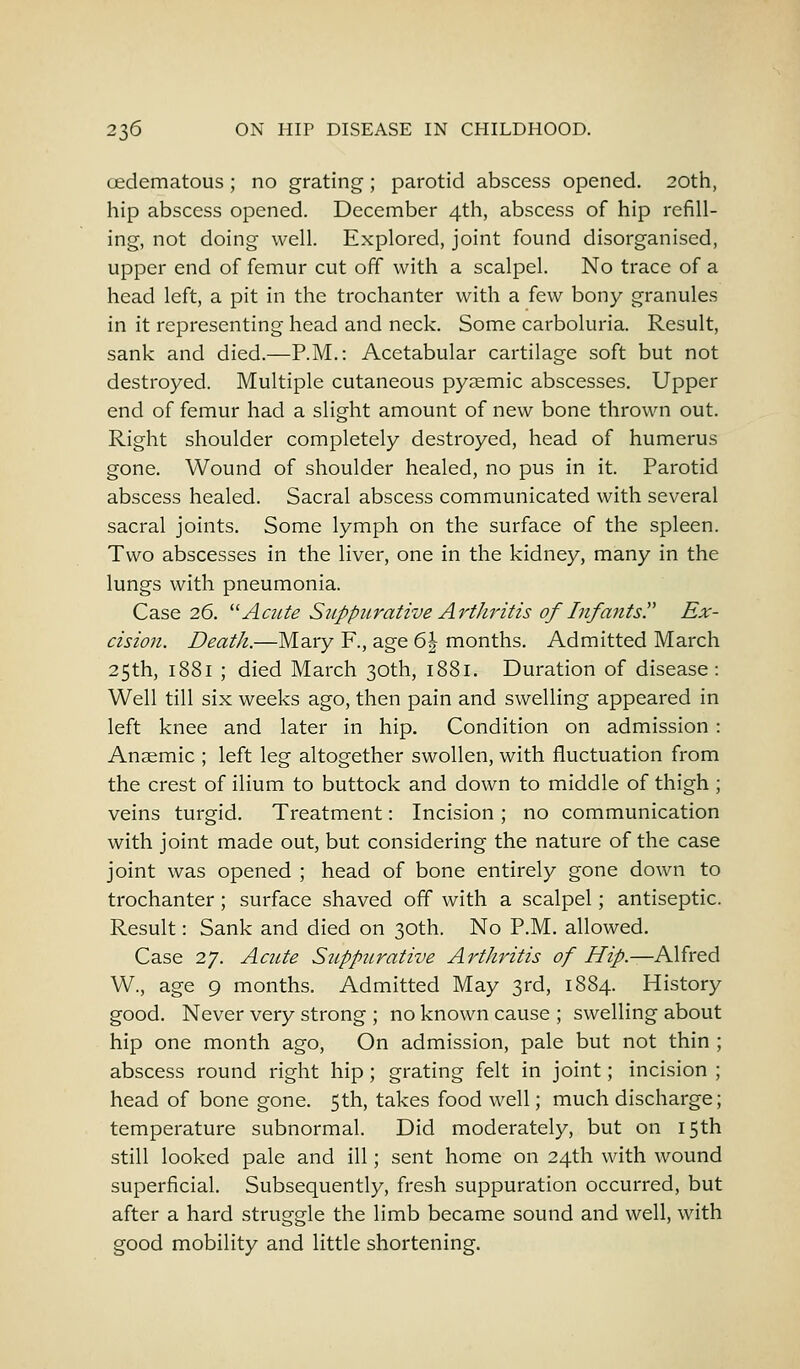 oedematous ; no grating; parotid abscess opened. 20th, hip abscess opened. December 4th, abscess of hip refill- ing, not doing well. Explored, joint found disorganised, upper end of femur cut off with a scalpel. No trace of a head left, a pit in the trochanter with a few bony granules in it representing head and neck. Some carboluria. Result, sank and died.—P.M.: Acetabular cartilage soft but not destroyed. Multiple cutaneous pyaemic abscesses. Upper end of femur had a slight amount of new bone thrown out. Right shoulder completely destroyed, head of humerus gone. Wound of shoulder healed, no pus in it. Parotid abscess healed. Sacral abscess communicated with several sacral joints. Some lymph on the surface of the spleen. Two abscesses in the liver, one in the kidney, many in the lungs with pneumonia. Case 26. Acute Suppurative Arthritis of Infants. Ex- cision. Death.—Mary F., age 6| months. Admitted March 25th, 1881 ; died March 30th, 1881. Duration of disease : Well till six weeks ago, then pain and swelling appeared in left knee and later in hip. Condition on admission : Anaemic ; left leg altogether swollen, with fluctuation from the crest of ilium to buttock and down to middle of thigh ; veins turgid. Treatment: Incision ; no communication with joint made out, but considering the nature of the case joint was opened ; head of bone entirely gone down to trochanter ; surface shaved off with a scalpel; antiseptic. Result: Sank and died on 30th. No P.M. allowed. Case 27. Acute Suppurative Arthritis of Hip.—Alfred W., age 9 months. Admitted May 3rd, 1884. History good. Never very strong ; no known cause ; swelling about hip one month ago, On admission, pale but not thin ; abscess round right hip; grating felt in joint; incision ; head of bone gone. 5th, takes food well; much discharge; temperature subnormal. Did moderately, but on 15th still looked pale and ill; sent home on 24th with wound superficial. Subsequently, fresh suppuration occurred, but after a hard struggle the limb became sound and well, with good mobility and little shortening.