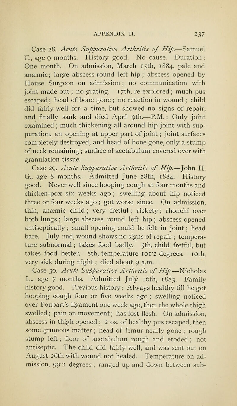 Case 28. Acute Suppurative Arthritis of Hip.—Samuel C, age 9 months. History good. No cause. Duration : One month. On admission, March 15th, 1884, pale and anaemic; large abscess round left hip; abscess opened by House Surgeon on admission ; no communication with joint made out; no grating. 17th, re-explored; much pus escaped; head of bone gone ; no reaction in wound ; child did fairly well for a time, but showed no signs of repair, and finally sank and died April 9th.—P.M.: Only joint examined ; much thickening all around hip joint with sup- puration, an opening at upper part of joint; joint surfaces completely destroyed, and head of bone gone, only a stump of neck remaining; surface of acetabulum covered over with granulation tissue. Case 29. Acute Suppurative Arthritis of Hip.—John H. G., age 8 months. Admitted June 28th, 1884. History good. Never well since hooping cough at four months and chicken-pox six weeks ago; swelling about hip noticed three or four weeks ago ; got worse since. On admission, thin, anaemic child ; very fretful; rickety; rhonchi over both lungs ; large abscess round left hip; abscess opened antiseptically; small opening could be felt in joint; head bare. July 2nd, wound shows no signs of repair ; tempera- ture subnormal; takes food badly. 5th, child fretful, but takes food better. 8th, temperature 101*2 degrees. 10th, very sick during night; died about 9 a,m. Case 30. Acute Suppurative Arthritis of Hip.—Nicholas L., age 7 months. Admitted July 16th, 1883. Family history good. Previous history: Always healthy till he got hooping cough four or five weeks ago ; swelling noticed over Poupart's ligament one week ago, then the whole thigh swelled; pain on movement; has lost flesh. On admission, abscess in thigh opened ; 2 oz. of healthy pus escaped, then some grumous matter ; head of femur nearly gone ; rough stump left; floor of acetabulum rough and eroded ; not antiseptic. The child did fairly well, and was sent out on August 26th with wound not healed. Temperature on ad- mission, 99-2 degrees ; ranged up and down between sub-