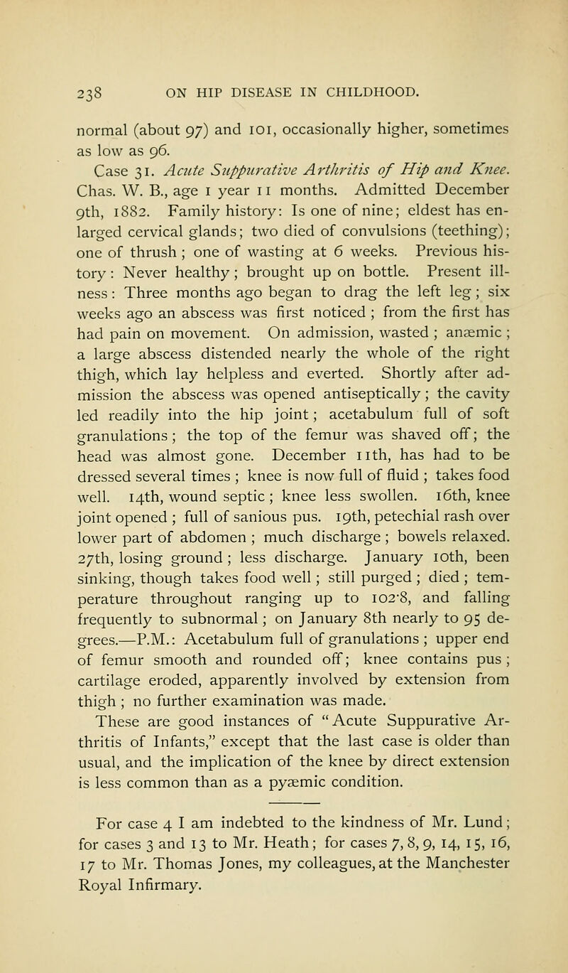 normal (about 97) and 101, occasionally higher, sometimes as low as 96. Case 31. Acute Suppurative Arthritis of Hip and Knee. Chas. W. B., age I year 11 months. Admitted December 9th, 1882. Family history: Is one of nine; eldest has en- larged cervical glands; two died of convulsions (teething); one of thrush ; one of wasting at 6 weeks. Previous his- tory : Never healthy ; brought up on bottle. Present ill- ness : Three months ago began to drag the left leg; six weeks ago an abscess was first noticed ; from the first has had pain on movement. On admission, wasted ; anaemic ; a large abscess distended nearly the whole of the right thigh, which lay helpless and everted. Shortly after ad- mission the abscess was opened antiseptically; the cavity led readily into the hip joint; acetabulum full of soft granulations; the top of the femur was shaved off; the head was almost gone. December nth, has had to be dressed several times ; knee is now full of fluid ; takes food well. 14th, wound septic ; knee less swollen. 16th, knee joint opened ; full of sanious pus. 19th, petechial rash over lower part of abdomen ; much discharge ; bowels relaxed. 27th, losing ground ; less discharge. January 10th, been sinking, though takes food well; still purged ; died ; tem- perature throughout ranging up to I02'8, and falling frequently to subnormal; on January 8th nearly to 95 de- grees.—P.M.: Acetabulum full of granulations ; upper end of femur smooth and rounded off; knee contains pus; cartilage eroded, apparently involved by extension from thigh ; no further examination was made. These are good instances of Acute Suppurative Ar- thritis of Infants, except that the last case is older than usual, and the implication of the knee by direct extension is less common than as a pyaemic condition. For case 4 I am indebted to the kindness of Mr. Lund; for cases 3 and 13 to Mr. Heath ; for cases 7, 8, 9, 14, 15, 16, 17 to Mr. Thomas Jones, my colleagues, at the Manchester Royal Infirmary.
