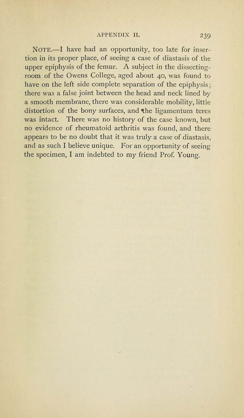 Note.—I have had an opportunity, too late for inser- tion in its proper place, of seeing a case of diastasis of the upper epiphysis of the femur. A subject in the dissecting- room of the Owens College, aged about 40, was found to have on the left side complete separation of the epiphysis ; there was a false joint between the head and neck lined by a smooth membrane, there was considerable mobility, little distortion of the bony surfaces, and *the ligamentum teres was intact. There was no history of the case known, but no evidence of rheumatoid arthritis was found, and there appears to be no doubt that it was truly a case of diastasis, and as such I believe unique. For an opportunity of seeing the specimen, I am indebted to my friend Prof. Young.