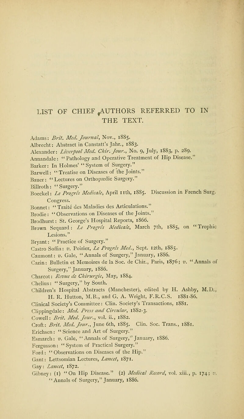 THE TEXT. Adams: Brit. Med. Journal, Nov., 1885. Albrecht: Abstract in Canstatt's Jahr., 1883. Alexander: Liverpool Med. Chir. Jour., No. 9, July, 1883, p. 289. Annandale: Pathology and Operative Treatment of Hip Disease. Barker: In Holmes' System of Surgery. Barwell: Treatise on Diseases of the Joints. Bauer: Lectures on Orthopaedic Surgery. Billroth: Surgery. Boeckel: Le Progres Medkale, April nth, 1885. Discussion in French Surg. Congress. Bonnet:  Traite des Maladies des Articulations. Brodie:  Observations on Diseases of the Joints, Brodhurst: St. George's Hospital Reports, 1866. Brown Sequard: Le Progres Medicale, March 7th, 1885, on Trophic Lesions. Bryant:  Practice of Surgery. Castro Soma: v. Poirier, Le Progres Med., Sept. 12th, 1885. Caumont: v. Gale, Annals of Surgery, January, 1886. Cazin: Bulletin et Memoires de la Soc. de Chir., Paris, 1876; v. Annals of Surgery, January, 1886. Charcot: Revue de Chirurgie, May, 1884. Ghelius:  Surgery, by South. Children's Hospital Abstracts (Manchester), edited by H. Ashby, M.D., H. R. Hutton, M.B., and G. A. Wright, F.R.C.S. 1881-86. Clinical Society's Committee: Clin. Society's Transactions, 1881. Clippingdale: Med. Press and Circular, 1882-3. Cowell: Brit. Med. Jour., vol. ii., 1882. Croft: Brit. Med. Jour., June 6th, 1885. Clin. Soc. Trans., 1881. Erichsen:  Science and Art of Surgery. Esmarch: v. Gale, Annals of Surgery, January, 1S86. Fergusson: System of Practical Surgery. Ford:  Observations on Diseases of the Hip. Gant: Lettsomian Lectures, Lancet, 1871. Gay: Lancet, 1872. Gibney: (1) On Hip Disease. (2) Medical Record, vol. xiii., p. 174; ;•. Annals of Surgery, January, 18S6.