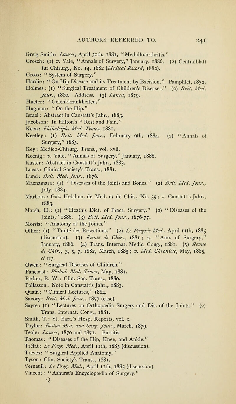 Greig Smith: Lancet, April 30th, 1881, Medullo-arthritis. Grosch: (1) v. Yale, Annals of Surgery, January, 1886. (2) Centralblatt fur Chirurg., No. 14, 1882 (MedicalRecord, 1882). Gross: System of Surgery. Hardie:  On Hip Disease and its Treatment by Excision. Pamphlet, 1872. Holmes: (1)  Surgical Treatment of Children's Diseases. (2) Brit. Med. Jour., 1880. Address. (3) Lancet, 1879. Hueter:  Gelenkkrankheiten. Hugman: On the Hip. Israel: Abstract in Canstatt's Jahr., 1883. Jacobson: In Hilton's Rest and Pain. Keen: Philadelfih. Med. Times, 1881. Keetley: (1) Brit. Med. Jour., February 9th, 1884. (2) Annals of Surgery, 1885. Key: Medico-Chirurg. Trans., vol. xvii. Koenig: v. Yale, Annals of Surgery, January, 1886. Kuster: Abstract in Canstatt's Jahr., 1883. Lucas: Clinical Society's Trans., 1881. Lund: Brit. Med. Jour., 1876. Macnamara: (1)  Diseases of the Joints and Bones. (2) Brit. Med. Jour., July, 1884. Marboux: Gaz. Hebdom. de Med. et de Chir., No. 39; v. Canstatt's Jahr., 1883. Marsh, H.: (1) Heath's Diet, of Pract. Surgery. (2) Diseases of the Joints, 1886. (3) Brit. Med, Jour., 1876-77. Morris: Anatomy of the Joints. Oilier: (1) Traite des Resections. (2) Le Progris Med., April nth, 1885 (discussion). (3) Revue de Chir., 1881 ; v. Ann. of Surgery, January, 1886. (4) Trans. Internat. Medic. Cong., 1881. (5) Revue de Chir., 3, 5, 7, 1882, March, 1885 ; v. Med. Chronicle, May, 1885, et seq. Owen: Surgical Diseases of Children. Pancoast: Philad. Med. Times, May, 1881. Parker, R. W.: Clin. Soc. Trans., 1880. Pollasson: Note in Canstatt's Jahr., 1883. Quain: Clinical Lectures, 1884. Savory: Brit. Med. Jour., 1877 (case). Sayre: (1) Lectures on Orthopsedic Surgery and Dis. of the Joints. (2) Trans. Internat. Cong., 1881. Smith, T.: St. Bart.'s Hosp. Reports, vol. x. Taylor: Boston Med. and Surg. Jour., March, 1879. Teale: Lancet, 1870 and 1871. Bursitis. Thomas: Diseases of the Hip, Knee, and Ankle. Trelat: Le Prog. Med., April nth, 1885 (discussion). Treves: Surgical Applied Anatomy. Tyson: Clin. Society's Trans., 1881. Verneuil: Le Prog. Med., April nth, 1885 (discussion). Vincent: Ashurst's Encyclopedia of Surgery. Q
