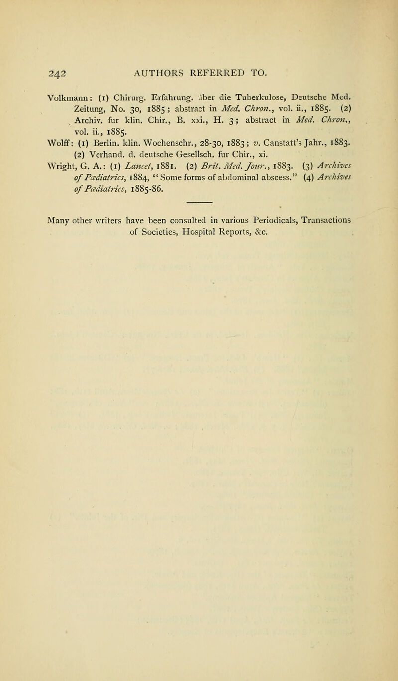 Volkmann: (i) Chirurg. Erfahrung. iiber die Tuberkulose, Deutsche Med. Zeitung, No. 30, 1885; abstract in Med. Chron., vol. ii., 1885. (2) Archiv. fur klin. Chir., B. xxi., H. 3; abstract in Med. Chron., vol. ii., 1885. Wolff: (1) Berlin, klin. Wochenschr., 28-30, 1883; v. Canstatt's Jahr., 1883. (2) Verhand. d. deutsche Gesellsch. fur Chir., xi. Wright, G. A.: (1) Lancet, 1881. (2) Brit. Med. Jour., 1883. (3) Archives of Pediatrics, 1884,  Some forms of abdominal abscess. (4) Archives of Pediatrics, 1885-86. Many other writers have been consulted in various Periodicals, Transactions of Societies, Hospital Reports, &c.