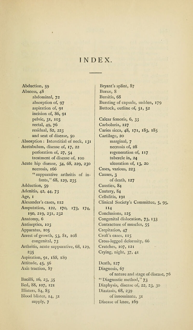 INDEX Abduction, 59 Abscess, 48 abdominal, 72 absorption of, 97 aspiration of, 91 incision of, 86, 91 pelvic, 31, 103 rectal, 49, 76 residual, 82, 223 and seat of disease, 50 Absorption: Interstitial of neck, 131 Acetabulum, disease of, 17, 22 perforation of, 27, 54 treatment of disease of, 100 Acute hip disease, 34, 68, 229, 230 necrosis, 166 suppurative arthritis of in- fants, 68, 129, 235 Adduction, 59 Adenitis, 42, 44, 73 Age, 1 Alexander's cases, 112 Amputation, 122, 170, 173, 174, 190, 219, 231, 232 Anatomy, 6 Antiseptics, 103 Apparatus, 105 Arrest of growth, 53, Si, 108 congenital, 73 Arthritis, acute suppurative, 68, 129, 235 Aspiration, 91, 1S8, 189 Attitude, 45, 56 Axis traction, 87 Bacilli, 16, 23, 35 Bed, 88, 107, 121 Blisters, 84, 85 Blood blister, .14, 31 supply, 7 Bryant's splint, 87 Bursae, 8 Bursitis, 68 Bursting of capsule, sudden, 179 Buttock, outline of, 51, 52 Calcar femoris, 6, 22 Carboluria, 127 Caries sicca, 48, 171, 183, 185 Cartilage, 20 marginal, 7 necrosis of, 28 regeneration of, 117 tubercle in, 24 ulceration of, 13, 20 Cases, various, 223 Causes, 3 of death, 127 Caustics, 84 Cautery, 84 Cellulitis, 191 Clinical Society's Committee, 5, 95, 114 Conclusions, 125 Congenital dislocation, 73» 133 Contracture of muscles, 55 Crepitation, 47 Croft's cases, 115 Cross-legged deformity, 66 Crutches, 107, 121 Crying, night, 37, 41 Death, 127 Diagnosis, 67 of nature and stage of disease, 76 Diagnostic method, 73 Diaphysis, disease of, 22, 23, 30 Diastasis, 68, 239 of innominate, 31 Disease of knee, 169