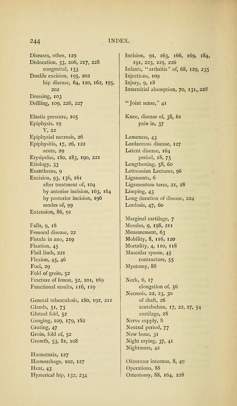 Diseases, other, 129 Dislocation, 53, 206, 217, 228 congenital, 133 Double excision, 195, 202 hip disease, 64, 120, 162, 195, 202 Dressing, 103 Drilling, 109, 226, 227 Elastic pressure, 105 Epiphysis, 19 Y, 22 Epiphysial necrosis, 26 Epiphysitis, 17, 26, 122 acute, 29 Erysipelas, 180, 183, 190, 221 Etiology, 33 Exanthems, 9 Excision, 93, 136, 161 after treatment of, 104 by anterior incision, 163, 164 by posterior incision, 196 modes of, 99 Extension, 86, 91 Falls, 9, 18 Femoral disease, 22 Fistula in ano, 219 Fixation, 45 Flail limb, 221 Flexion, 45, 46 Foci, 29 Fold of groin, 52 Fracture of femur, 52, 101, 169 Functional results, 116, 119 General tuberculosis, 1S0, 192, 211 Glands, 51, 73 Gluteal fold, 52 Gouging, 109, 179, 182 Grating, 47 Groin, fold of, 52 Growth, 53, 81, 10S Hematuria, 127 Haemorrhage, 102, 127 Heat, 43 Hysterical hip, 132, 234 Incision, 91, 163, 166, 169, 184, 191, 223, 225, 226 Infants, arthritis of, 68, 129, 235 Injections, 109 Injury, 9, 18 Interstitial absorption, 70, 1315.228 Joint sense, 41 Knee, disease of, 38, 61 pain in, 37 Lameness, 43 Lardaceous disease, 127 Latent disease, 164 period, 18, 75 Lengthening, 58, 60 Lettsomian Lectures, 96 Ligaments, 6 Ligamentum teres, 21, 28 Limping, 43 Long duration of disease, 224 Lordosis, 47, 60 Marginal cartilage, 7 Measles, 9, 198, 211 Measurement, 6^ Mobility, 8, 116, 120 Mortality, 4, no, 118 Muscular spasm, 45 contracture, 55 Myotomy, 88 Neck, 6, 17 elongation of, 56 Necrosis, 22, 23, 30 of shaft, 26 acetabulum, 17, 22, 27, 54 cartilage, 28 Nerve supply, 8 Neutral period, 77 New bone, 31 Night crying, 2,1, 41 Nightmare, 42 Obturator inlernus, 8, 49 Operations, 88 Osteotomy, 88, 164, 228