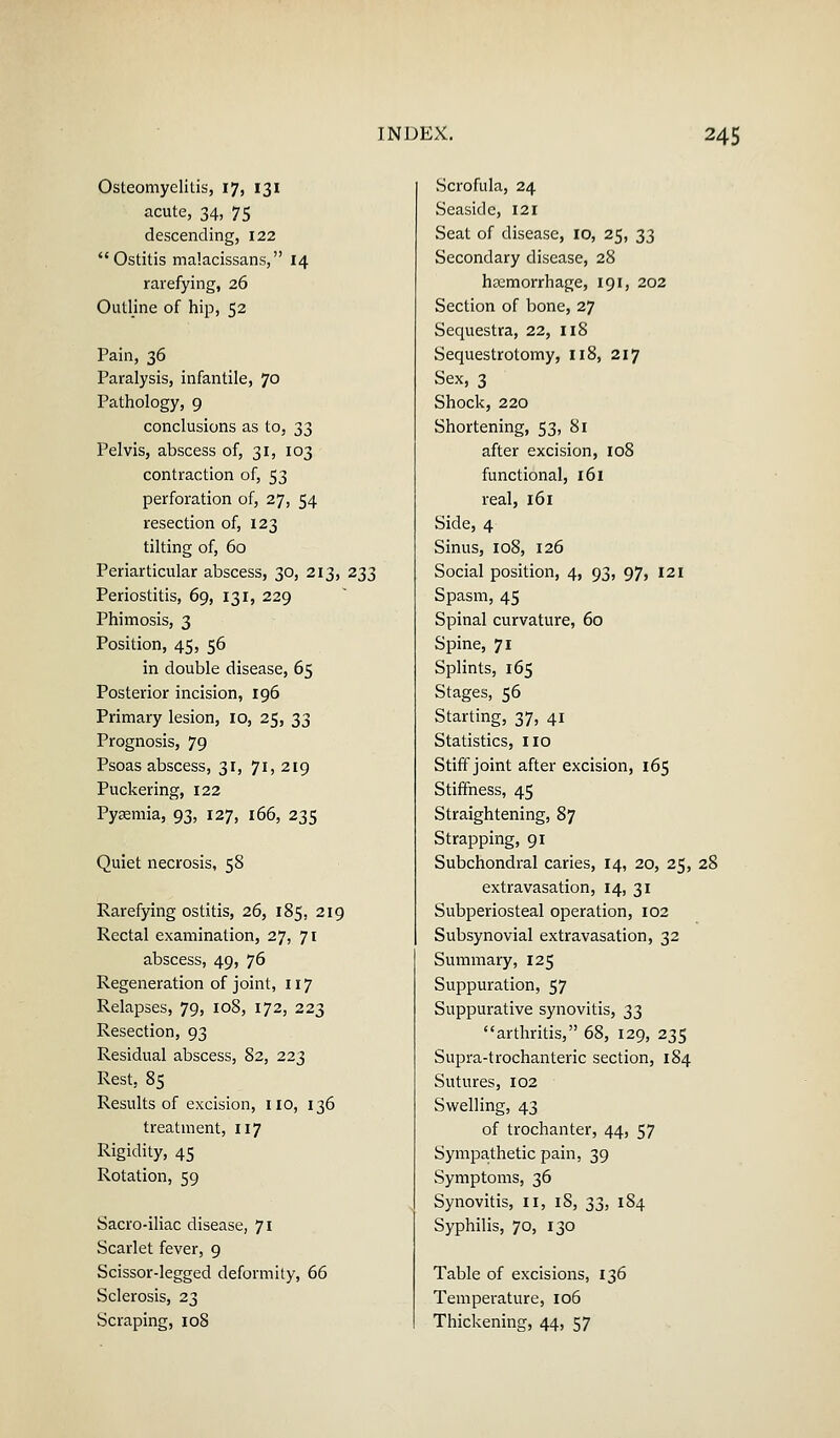 Osteomyelitis, 17, 131 acute, 34, 75 descending, 122 Ostitis malacissans, 14 rarefying, 26 Outline of hip, 52 Pain, 36 Paralysis, infantile, 70 Pathology, 9 conclusions as to, 33 Pelvis, abscess of, 31, 103 contraction of, 53 perforation of, 27, 54 resection of, 123 tilting of, 60 Periarticular abscess, 30, 213, 233 Periostitis, 69, 131, 229 Phimosis, 3 Position, 45, 56 in double disease, 65 Posterior incision, 196 Primary lesion, 10, 25, ^^ Prognosis, 79 Psoas abscess, 31, 71, 219 Puckering, 122 Pyaemia, 93, 127, 166, 235 Quiet necrosis, 58 Rarefying ostitis, 26, 185, 219 Rectal examination, 27, 71 abscess, 49, 76 Regeneration of joint, 117 Relapses, 79, 108, 172, 223 Resection, 93 Residual abscess, 82, 223 Rest, 85 Results of excision, no, 136 treatment, 117 Rigidity, 45 Rotation, 59 Sacro-iliac disease, 71 Scarlet fever, 9 Scissor-legged deformity, 66 Sclerosis, 23 Scraping, 108 Scrofula, 24 Seaside, 121 Seat of disease, 10, 25, 33 Secondary disease, 28 heemorrhage, 191, 202 Section of bone, 27 Sequestra, 22, 118 Sequestrotomy, 118, 217 Sex, 3 Shock, 220 Shortening, 53, 81 after excision, 108 functional, 161 real, 161 Side, 4 Sinus, 108, 126 Social position, 4, 93, 97, 121 Spasm, 45 Spinal curvature, 60 Spine, 71 Splints, 165 Stages, 56 Starting, 37, 41 Statistics, no Stiff joint after excision, 165 Stiffness, 45 Straightening, 87 Strapping, 91 Subchondral caries, 14, 20, 25, 28 extravasation, 14, 31 Subperiosteal operation, 102 Subsynovial extravasation, 32 Summary, 125 Suppuration, 57 Suppurative synovitis, 33 arthritis, 68, 129, 235 Supra-trochanteric section, 184 Sutures, 102 Swelling, 43 of trochanter, 44, 57 Sympathetic pain, 39 Symptoms, 36 Synovitis, n, 18, 33, 184 Syphilis, 70, 130 Table of excisions, 136 Temperature, 106 Thickening, 44, 57