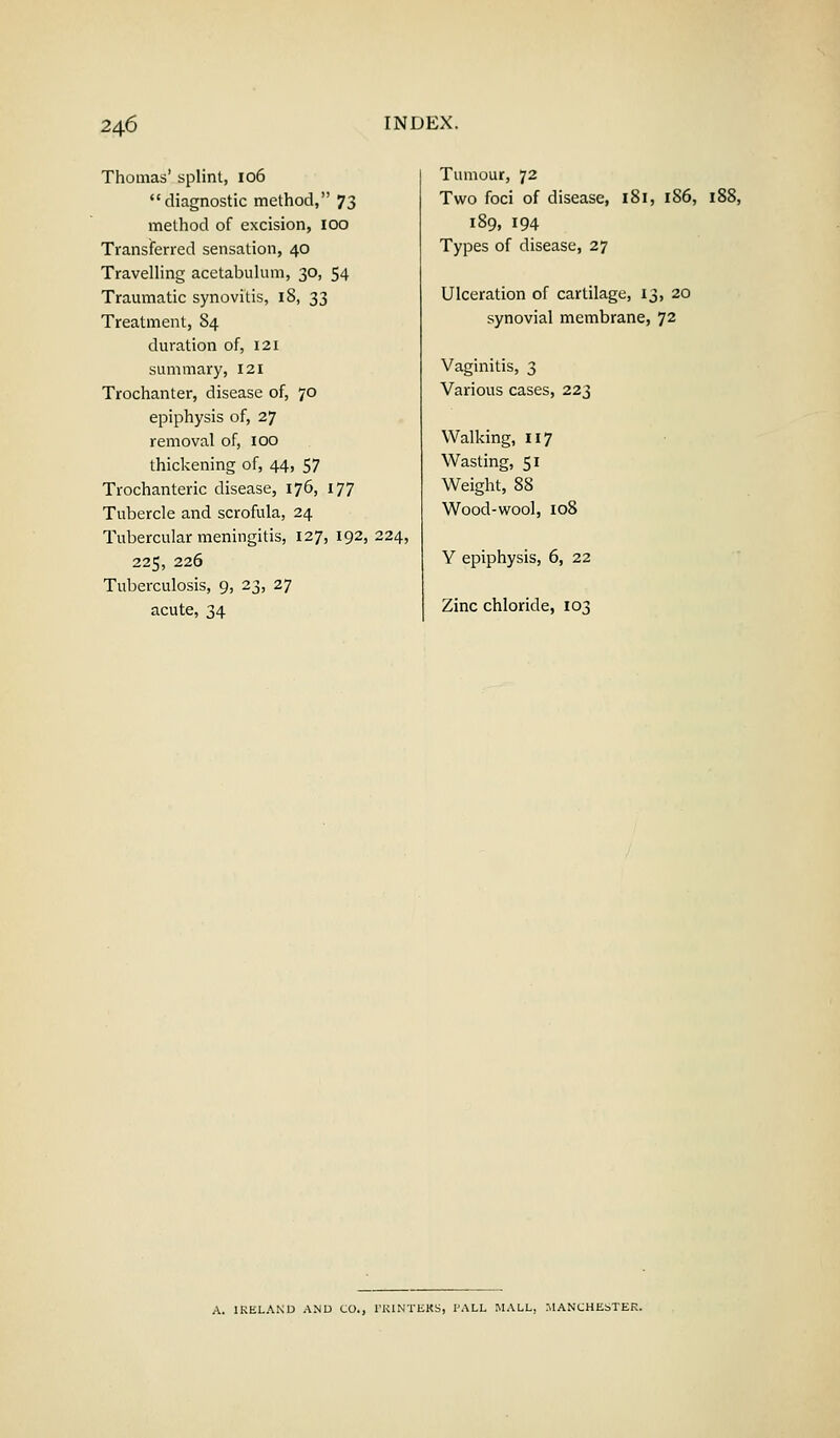Thomas' splint, 106 diagnostic method, 73 method of excision, 100 Transferred sensation, 40 Travelling acetabulum, 30, 54 Traumatic synovitis, 18, 33 Treatment, 84 duration of, 121 summary, 121 Trochanter, disease of, 70 epiphysis of, 27 removal of, 100 thickening of, 44, 57 Trochanteric disease, 176, 177 Tubercle and scrofula, 24 Tubercular meningitis, 127, 192, 224, 225, 226 Tuberculosis, 9, 23, 27 acute, 34 Tumour, 72 Two foci of disease, 181, 1S6, 188, 189, 194 Types of disease, 27 Ulceration of cartilage, 13, 20 synovial membrane, 72 Vaginitis, 3 Various cases, 223 Walking, 117 Wasting, 51 Weight, 88 Wood-wool, 108 Y epiphysis, 6, 22 Zinc chloride, 103 A. IRELAND AND CO., l'RINTEKS, I'ALL HALL, MANCHESTER.
