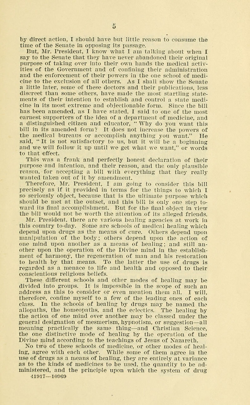 by direct action, I should have but little reason to cousume the time of the Senate in opposing its passage. But, Mr. President, I know what I am talking about when I say to the Senate that they have never abandoned their original purpose of taking over into their own hands the medical activ- ities of the Government and of confining their administration and the enforcement of their powers in the one school of medi- cine to the exclusion of all others. As I shall show the Senate a little later, some of these doctors and their publications, less discreet than some others, have made the most startling state- ments of their intention to establish and control a state medi- cine in its most extreme and objectionable form. Since the bill has been amended, as I have stated, I said to one of the most earnest supporters of the idea of a department of medicine, and a distinguished citizen and educator,  Why do you want this bill in its amended form? It does not increase the powers of the medical bureaus or accomplish anything you want. He said,  It is not satisfactory to us, but it will be a beginning and we will follow it up until we get what we want, or words to that effect. This was a frank and perfectly honest declaration of their purpose and intention, and their reason, and the only plausible reason, for accepting a bill with everything that they really wauted taken out of it by amendment. Therefore, Mr. President, I am going to consider this bill precisely as if it provided in terms for the things to which I so seriously object, because that is the ultimate purpose which should be met at the outset, and this bill is only one step to- ward its final accomplishment. But for the final object in view the bill would not be worth the attention .of its alleged friends. Mr. President, there are various healing agencies at work in this country to-day. Some are schools of medical healing which depend upon drugs as the means of cure. Others depend upon manipulation of the body; others depend upon the action of one mind upon another as a means of healing; and still an- other upon the operation of the Divine mind in the establish- ment of harmony, the regeneration of man and his restoration to health by that means. To the latter the use of drugs is regarded as a menace to life and health and opposed to their conscientious religious beliefs. These different schools and other modes of healing may be divided into groups. It is impossible in the scope of such an address as this to consider or even mention them all. I will, therefore, confine myself to a few of the leading ones of each class. In the schools of healing by drugs may be named the allopaths, the homeopaths, and the eclectics. The healing by the action of one mind over another may be classed under the general designation of mesmerism, hypnotism, or suggestion—all meaning practically the same thing—and Christian Science, the one distinctive mode of healing by the operation of the Divine mind according to the teachings of Jesus of Nazareth. No two of these schools of medicine, or other modes of heal- ing, agree with each other. While some of them agree in the use of drugs as a means of healing, they are entirely at variance as to the kinds of medicines to be used, the quantity to be ad- ministered, and the principle upon which the system of drug 41917—10069