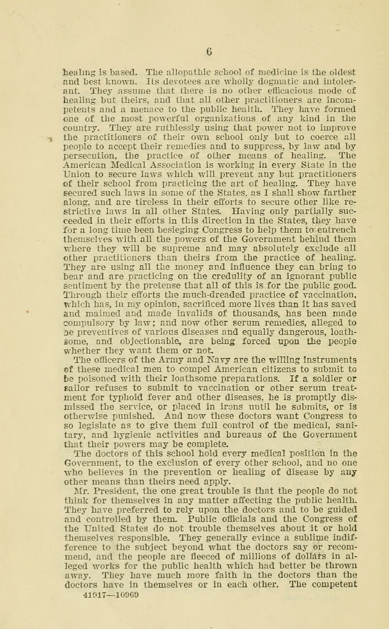 healing is based. The allopathic school of medicine is the oldest and best known. Its devotees are wholly dogmatic and intoler- ant. They assume that there is no other efficacious mode of healing but theirs, and that all other practitioners are incom- petents and a menace to the public health. They have formed one of the most powerful organizations of any kind in the country. They are ruthlessly using that power not to improve the practitioners of their own school only but to coerce all people to accept their remedies and to suppress, by law and by persecution, the practice of other means of healing. The American Medical Association is working in every State in the Union to secure laws which will prevent any but practitioners of their school from practicing the art of healing. They have secured such laws in some of the States, as I shall show farther along, and are tireless in their efforts to secure other like re- strictive laws in all other States. Having only partially suc- ceeded in their efforts in this direction in the States, they have for a long time been besieging Congress to help them to- entrench themselves with all the powers of the Government behind them where they will be supreme and may absolutely exclude all other practitioners than theirs from the practice of healing. They are using all the money and influence they can bring to bear and are practicing on the credulity of an ignorant public sentiment by the pretense that all of this is for the public good. Through their efforts the much-dreaded practice of vaccination, which has, in my opinion, sacrificed more lives than it has saved and maimed and made invalids of thousands, has been made compulsory by law: and now other serum remedies, alleged to be preventives of various diseases and equally dangerous, loath- some, and objectionable, are being forced upon the people whether they want them or not. The officers of the Army and Navy are the willing instruments ©f these medical men to compel American citizens to submit to be poisoned with their loathsome preparations. If a soldier or sailor refuses to submit to vaccination or other serum treat- ment for typhoid fever and other diseases, he is promptly dis- missed the service, or placed in irons uutil he submits, or is otherwise punished. And now these doctors want Congress to so legislate as to give them full control of the medical, sani- tary, and hygienic activities and bureaus of the Government that their powers may be complete. The doctors of this school hold every medical position in the Government, to the exclusion of every other school, and no one who believes in the prevention or healing of disease by any other means than theirs need apply. Mr. President, the one great trouble is that the people do not think for themselves in any matter affecting the public health. They have preferred to rely upon the doctors and to be guided and controlled by them. Public officials and the Congress of the United States do not trouble themselves about it or hold themselves responsible. They generally evince a sublime indif- ference to the subject beyond what the doctors say or recom- mend, and the people are fleeced of millions of dollars in al- leged works for the public health which had better be thrown away. They have much more faith in the doctors than the doctors have in themselves or in each other. The competent 41017—10960