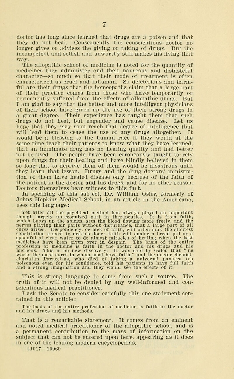 doctor has long since learned that drugs are a poison and that they do not heal. Consequently the conscientious doctor no longer gives or advises the giving or taking of drugs. But the incompetent and selfish and unworthy still makes his living that way. The allopathic school of medicine is noted for the quantity of medicines they administer and their nauseous and distasteful character—so much so that their mode of treatment is often characterized as cruel and inhuman. So deleterious and harm- ful are their drugs that the homeopaths claim that a large part of their practice comes from those who have* temporarily or permanently suffered from the effects of allopathic drugs. But I am glad to say that the better and more intelligent physicians of their school have given up the use of their strong drugs in a great degree. Their experience has taught them that such drugs do not heal, but engender and cause disease. Let us hope that they may soon reach that degree of intelligence that will lead them to cease the use of any drugs altogether. It would be a blessing to the human race if they would at the same time teach their patients to know what they have learned, that an inanimate drug has no healing quality and had better not be used. The people have been erroneously taught to rely upon drugs for their healing and have blindly believed in them so long that to deprive them of them would be disastrous until they learn that lesson. Drugs and the drug doctors' ministra- tion of them have healed disease only because of the faith of the patient in the doctor and his drugs, and for no other reason. Doctors themselves bear witness to this fact. In speaking of this subject, Dr. William Osier, formerly of Johns Hopkins Medical School, in an article in the Americana, uses this language: Yet after all the psychical method has always played an important though largely unrecognized part in therapeutics. It is from faith, which buoys up the spirits, sets the blood flowing more freely, and the nerves playing their parts without disturbance, that a large part of all cures arises. Despondency, or lack of faith, will often sink the stoutest constitution almost to death's door ; faith will enable a bread pill or a spoonful of clear water to do almost miracles of healing when the best medicines have been given over in despair. The basis of the entire profession of medicine is faith in the doctor and his drugs and his methods. This is no new discovery. It was said by Galen that  he works the most cures in whom most have faith, and the doctor-chemist- charlatan Paracelsus, who died of taking a universal panacea too poisonous even for his confidence, told his patients to have full faith and a strong imagination and they would see the effects of it. This is strong language to come from such a source. The truth of it will not be denied by any well-informed and con- scientious medical practitioner. I ask the Senate to consider carefully this one statement con- tained in this article: The basis of the entire profession of medicine is faith in the doctor and his drugs and his methods. That is a remarkable statement. It comes from an eminent and noted medical practitioner of the allopathic school, and is a permanent contribution to the mass of information on the subject tbat can not be entered upon here, appearing as it does in one of the leading modern encyclopedias. 41917—10969