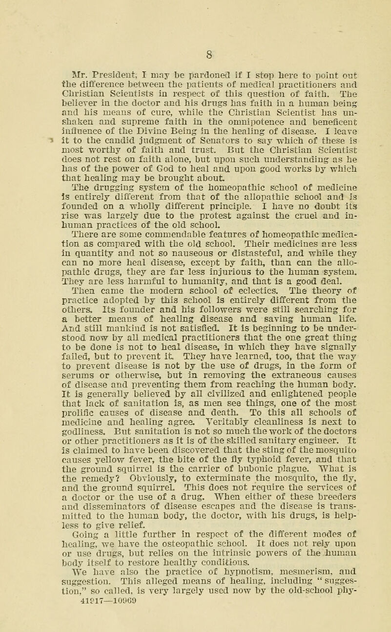 Mr. President, I may be pardoned if I stop here to point out tlie difference between the patients of medical practitioners and Christian Scientists in respect of this question of faith. The believer in the doctor and his drugs has faith in a human being and his means of cure, while the Christian Scientist has un- shaken and supreme faith in the omnipotence and beneficent influence of the Divine Being in the healing of disease. I leave it to the candid judgment of Senators to say which of these is most worthy of faith and trust. But the Christian Scientist does not rest on faith alone, but upon such understanding as he has of the power of God to heal and upon good works by which that healing may be brought about. The drugging system of the homeopathic school of medicine is entirely different from that of the allopathic school and is founded on a wholly different principle. I have no doubt its rise was largely due to the protest against the cruel and in- human practices of the old school. There are some commendable features of homeopathic medica- tion as compared with the old school. Their medicines are less in quantity and not so nauseous or distasteful, and while they can no more heal disease, except by faith, than can the allo- pathic drugs, they are far less injurious to the human system. They are less harmful to humanity, and that is a good deal. Then came the modern school of eclectics. The theory of practice adopted by this school is entirely different from the others. Its founder and his followers were still searching for a better means of healing disease and saving human life. And still mankind is not satisfied. It is beginning to be under- stood now by all medical practitioners that the one great thing to be done is not to heal disease, in which they have signally failed, but to prevent it They have learned, too, that the way to prevent disease is not by the use of drugs, in the form of serums or otherwise, but in removing the extraneous causes of disease and preventing them from reaching the human body. It is generally believed by all civilized and enlightened people that lack of sanitation is, as men see things, one of the most prolific causes of disease and death. To this all schools of medicine and healing agree. Veritably cleanliness is next to godliness. But sanitation is not so much the work of the doctors or other practitioners as it is of the skilled sanitary engineer. It is claimed to have been discovered that the sting of the mosquito causes yellow fever, the bite of the fly typhoid fever, and that the ground squirrel is the carrier of bubonic plague. What is the remedy? Obviously, to exterminate the mosquito, the Gy, and the ground squirrel. This does not require the services of a doctor or the use of a drug. When either of these breeders and disseminators of disease escapes and the disease is trans- mitted to the human body, the doctor, with his drugs, is help- less to give relief. Going a little further in respect of the different modes of healing, we have the osteopathic school. It does not rely upon or use drugs, but relies on the intrinsic powers of the human body itself to restore healthy conditions. We have also the practice of hypnotism, mesmerism, and suggestion. This alleged means of healing, including  sugges- tion, so called, is very largely used now by the old-school phy-