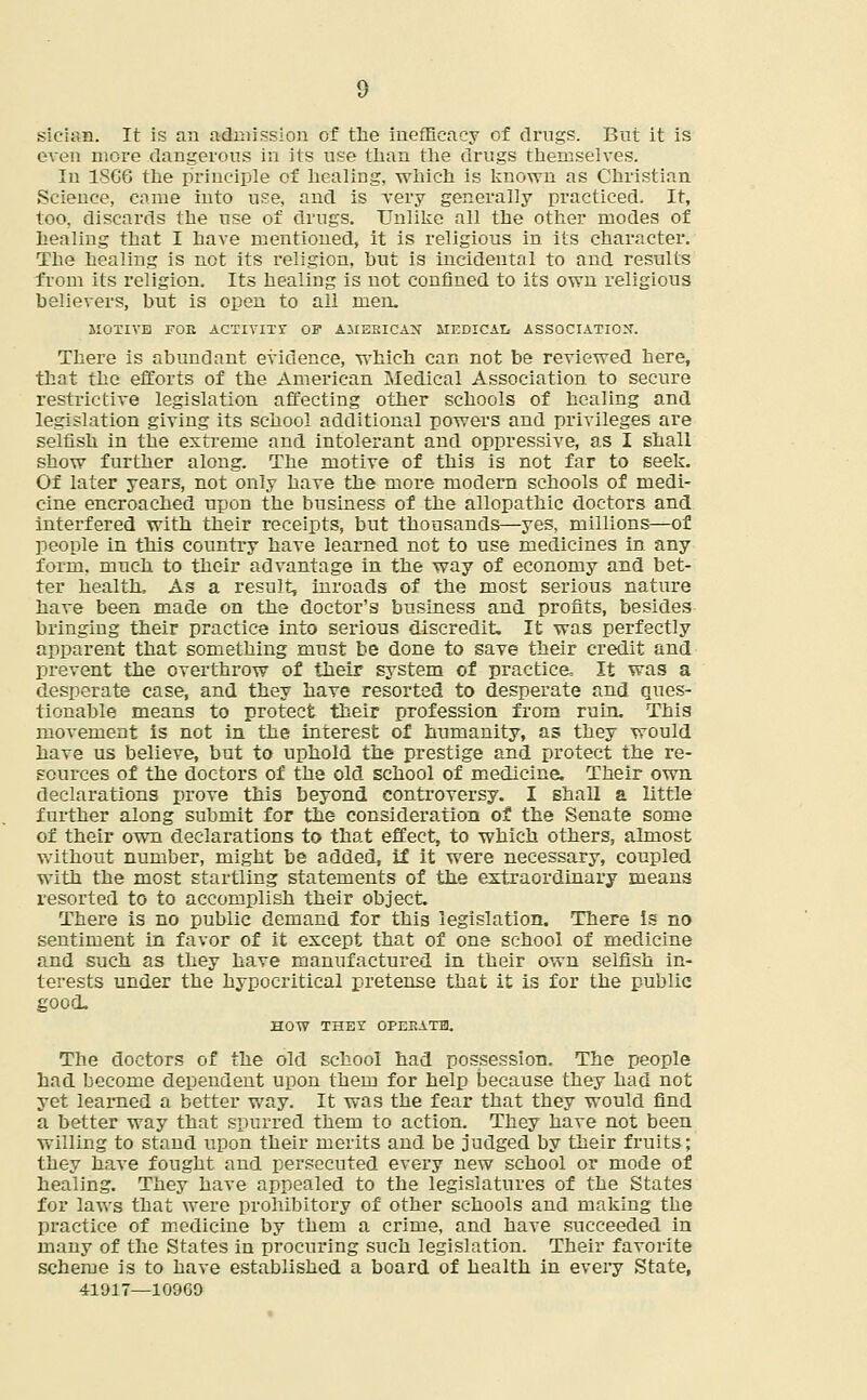 sieian. It is an admission of the inefficacy of drugs. But it is even more dangerous in its use than the drugs themselves. In 1SG6 the principle of healing, which is known as Christian Science, came into use, and is very generally practiced. It, too, discards the use of drugs. Unlike all the other modes of healing that I have mentioned, it is religious in its character. The healing is not its religion, but is incidental to and results from its religion. Its healing is not confined to its own religious believers, but is open to all men. MOTIVE FOE ACTIVITY OF AMERICAN MEDICAL ASSOCIATION. There is abundant evidence, which can not be reviewed here, that the efforts of the American Medical Association to secure restrictive legislation affecting other schools of healing and legislation giving its school additional powers and privileges are selfish in the extreme and intolerant and oppressive, as I shall show further along. The motive of this is not far to seek. Of later years, not only have the more modern schools of medi- cine encroached upon the business of the allopathic doctors and interfered with their receipts, but thousands—yes, millions—of people in this country have learned not to use medicines in any form, much to their advantage in the way of economy and bet- ter health. As a result, inroads of the most serious nature have been made on the doctor's business and profits, besides bringing their practice into serious discredit. It was perfectly apparent that something must be done to save their credit and prevent the overthrow of their system of practice, It was a desperate case, and they have resorted to desperate and ques- tionable means to protect their profession from ruin. This movement is not in the interest of humanity, as they would have us believe, but to uphold the prestige and protect the re- sources of the doctors of the old school of medicine. Their own declarations prove this beyond controversy. I shall a little further along submit for the consideration of the Senate some of their own declarations to that effect, to which others, almost without number, might be added, if it were necessary, coupled with the most startling statements of the extraordinary means resorted to to accomplish their object. There is no public demand for this legislation. There is no sentiment in favor of it except that of one school of medicine and such as they have manufactured in their own selfish in- terests under the hypocritical pretense that it is for the public good. HOW THEY OPEEATH. The doctors of the old school had possession. The people had become dependent upon them for help because they had not 3et learned a better way. It was the fear that they would find a better way that spurred them to action. They have not been willing to stand upon their merits and be judged by their fruits; they have fought and persecuted every new school or mode of healing. They have appealed to the legislatures of the States for laws that were prohibitory of other schools and making the practice of medicine by them a crime, and have succeeded in many of the States in procuring such legislation. Their favorite scheme is to have established a board of health in every State, 41917—10069