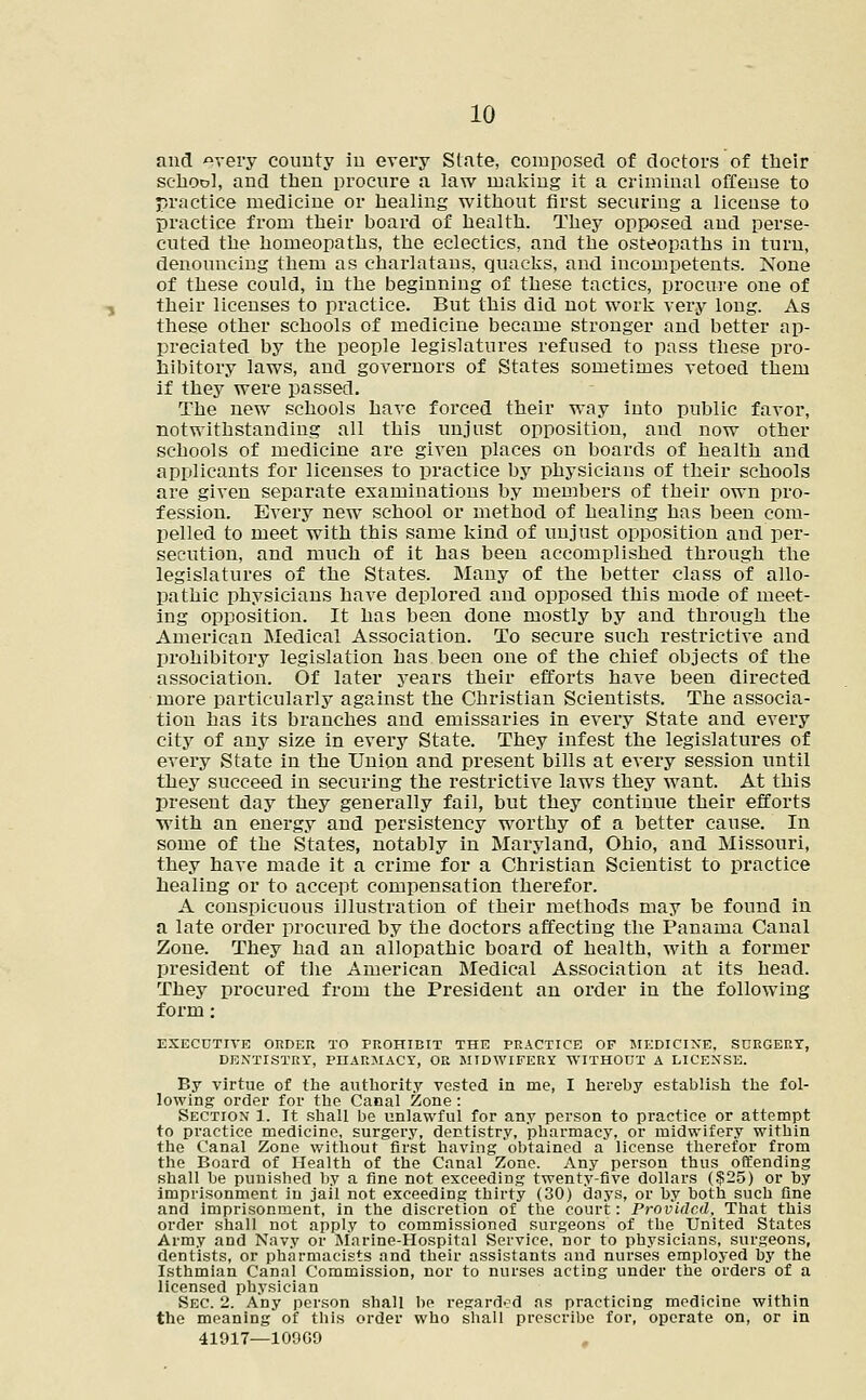 and «very county in every State, composed of doctors of their school, and then procure a law making it a criminal offense to practice medicine or healing without first securing a license to practice from their board of health. They opposed and perse- cuted the homeopaths, the eclectics, and the osteopaths in turn, denouncing them as charlatans, quacks, and incompetents. None of these could, in the beginning of these tactics, procure one of their licenses to practice. But this did not work very long. As these other schools of medicine became stronger and better ap- preciated by the people legislatures refused to pass these pro- hibitory laws, and governors of States sometimes vetoed them if they were passed. The new schools have forced their way into public favor, notwithstanding all this unjust opposition, and now other schools of medicine are given places on boards of health and applicants for licenses to practice by physicians of their schools are given separate examinations by members of their own pro- fession. Every new school or method of healing has been com- pelled to meet with this same kind of unjust opposition and per- secution, and much of it has been accomplished through the legislatures of the States. Many of the better class of allo- pathic physicians have deplored and opposed this mode of meet- ing opposition. It has been done mostly by and through the American Medical Association. To secure such restrictive and prohibitory legislation has been one of the chief objects of the association. Of later years their efforts have been directed more particularly against the Christian Scientists. The associa- tion has its branches and emissaries in every State and every city of any size in every State. They infest the legislatures of every State in the Union and present bills at every session until they succeed in securing the restrictive laws they want. At this present day they generally fail, but they continue their efforts with an energy and persistency worthy of a better cause. In some of the States, notably in Maryland, Ohio, and Missouri, they have made it a crime for a Christian Scientist to practice healing or to accept compensation therefor. A conspicuous illustration of their methods may be found in a late order procured by the doctors affecting the Panama Canal Zone. They had an allopathic board of health, with a former president of the American Medical Association at its head. They procured from the President an order in the following form: EXECUTIVE ORDER TO PROHIBIT THE PRACTICE OF MEDICINE, SDRGERT, DENTISTRY, PHARMACY, OR MIDWIFERY WITHOUT A LICENSE. By virtue of the authority vested in me, I hereby establish the fol- lowing order for the Canal Zone: Section 1. It shall be unlawful for any person to practice or attempt to practice medicine, surgery, dentistry, pharmacy, or midwifery within the Canal Zone without first having obtained a license therefor from the Board of Health of the Canal Zone. Any person thus offending shall be punished by a fine not exceeding twenty-five dollars ($25) or by imprisonment in jail not exceeding thirty (30) days, or by both such fine and imprisonment, in the discretion of the court: Provided. That this order shall not apply to commissioned surgeons of the United States Army and Navy or Marine-Hospital Service, nor to physicians, surgeons, dentists, or pharmacists and their assistants and nurses employed by the Isthmian Canal Commission, nor to nurses acting under the orders of a licensed physician Sec 2. Any person shall be regarded as practicing medicine within the meaning of this order who shall prescribe for, operate on, or in