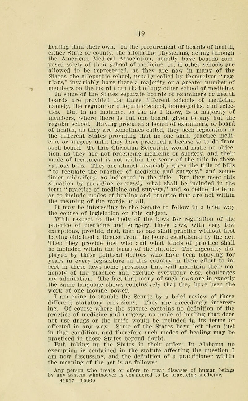 1? healing than their own. In the procurement of hoards of health, either State or county, the allopathic physicians, acting through the American Medical Association, usually have boards com- posed solely of their school of medicine, or, if other schools are allowed to be represented, as they are now in many of the States, the allopathic school, usually called by themselves  reg- ulars, invariably have there a majority or a greater number of members on the board than that of any other school of medicine. In some of the States separate boards of examiners or health boards are provided for three different schools of medicine, namely, the regular or allopathic school, homeopaths, and eclec- tics. But in no instance, so far as I know, is a majority of members, where there is but one board, given to any but the regular school. Having procured a board of examiners, or board of health, as they are sometimes called, they seek legislation in the different States providing that no one shall practice medi- cine or surgery until they have procured a license so to do from such board. To this Christian Scientists would make no objec- tion, as they are not practicing medicine or surgery, and their mode of treatment is not within the scope of the title to these various bills. They are almost invariably given the title of bills  to regulate the practice of medicine and surgery, and some- times midwifery, as indicated in the title. But they meet this situation by providing expressly what shall be included in the term  practice of medicine and surgery, and so define the term as to include modes of healing and practice that are not within the meaning of the words at all. It may be interesting to the Senate to follow in a brief way the course of legislation on this subject. With respect to the body of the laws for regulation of the practice of medicine and surgery, these laws, with very few exceptions, provide, first, that no one shall practice without first having obtained a license from the board established by the act. Then they provide just who and what kinds of practice shall be included within the terms of the statute. The ingenuity dis- played by these political doctors who have been lobbying for years in every legislature in this country in their effort to in- sert in these laws some provision that will maintain their mo- nopoly of the practice and exclude everybody else, challenges my admiration. The fact that many of such laws are in exactly the same language shows conclusively that they have been the work of one moving power. I am goiug to trouble the Senate by a brief review of these different statutory provisions. They are exceedingly interest- ing. Of course where the statute contains no definition of the practice of medicine and surgery, no mode of healing that does not use drugs or the knife would be included in its terms or affected in any way. Some of the States have left them just in that condition, and therefore such modes of healing may be practiced in those States beyond doubt. But, taking up the States in their order: In Alabama no exemption is contained in the statute affecting the question I am now discussing, and the definition of a practitioner within the meaning of the act is as follows: Any person who treats or offers to treat diseases of human beings by any system whatsoever is considered to be practicing medicine.