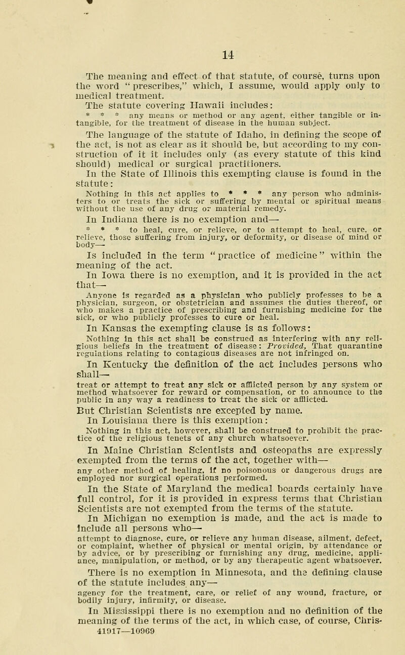 The meaning and effect of that statute, of course, turns upon the word  prescribes, which, I assume, would apply only to medical treatment. The statute covering Hawaii includes: * * * any means or method or any agent, either tangible or in- tangible, for the treatment of disease in the human subject. The language of the statute of Idaho, in defining the scope of the act, is not as clear as it should be, but according to my con- struction of it it includes only (as every statute of this kind should) medical or surgical practitioners. In the State of Illinois this exempting clause is found in the statute: Nothing in this act applies to * * * any person who adminis- ters to or treats the sick or suffering by mental or spiritual means without the use of any drug or material remedy. In Indiana there is no exemption and— * * * to heal, cure, or relieve, or to attempt to heal, cure, or relieve, those suffering from injury, or deformity, or disease of mind or body—■ Is included in the term  practice of medicine within the meaning of the act. In Iowa there is no exemption, and it is provided in the act that— Anyone Is regarded as a physician who publicly professes to be a physician, surgeon, or obstetrician and assumes the duties thereof, or who makes a practice of prescribing and furnishing medicine for the sick, or who publicly professes to cure or heal. In Kansas the exempting clause is as follows: Nothing in this act shall he construed as interfering with any reli- gious beliefs in the treatment of disease: Provided, That quarantine regulations relating to contagious diseases are not infringed on. In Kentucky the definition of the act includes persons who shall— treat or attempt to treat any sick or afflicted person by any system or method whatsoever for reward or compensation, or to announce to the public in any way a readiness to treat the sick or afflicted. But Christian Scientists are excepted by name. In Louisiana there is this exemption: Nothing in this act, however, shall be construed to prohibit the prac- tice of the religious tenets of any church whatsoever. In Maine Christian Scientists and osteopaths are expressly exempted from the terms of the act, together with— any other method of healing, if no poisonous or dangerous drugs are employed nor surgical operations performed. In the State of Maryland the medical boards certainly have full control, for it is provided in express terms that Christian Scientists are not exempted from the terms of the statute. In Michigan no exemption is made, and the act is made to Include all persons who—■ attempt to diagnose, cure, or relieve any human disease, ailment, defect, or complaint, whether of physical or mental origin, by attendance or by advice, or by prescribing or furnishing any drug, medicine, appli- ance, manipulation, or method, or by any therapeutic agent whatsoever. There is no exemption in Minnesota, and the defining clause of the statute includes any— agency for the treatment, care, or relief of any wound, fracture, or bodily injury, infirmity, or disease. In Mississippi there is no exemption and no definition of the meaning of the terms of the act, in which case, of course, Chris- 41017—10969