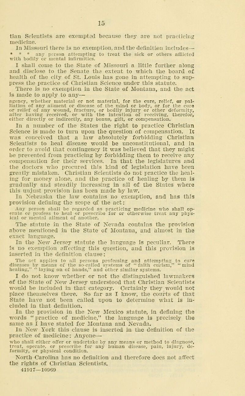 tian Scientists are exempt ad because they are not practicing medicine. In Missouri there is no exemption, and the definition includes— * * * any person attempting to treat the sick or others afflicted with bodily or mental infirmities. I shall come to the State of Missouri a little further along and disclose to the Senate the extent to which the board of health of the city of St. Louis has gone in attempting to sup- press the practice of Christian Science under this statute. There is no exemption in the State of Montana, and the act is made to apply to any— agency, whether material or not material, for the care, relief, or pal- liation of any ailment or disease of the mind or body, or for the cure or relief of any wound, fracture, or bodily injury or other deformity, after having received, or with the intention of receiving, therefor, either directly or indirectly, any bonus, gift, or compensation. In a number of the States the right to practice Christian Science is made to turn upon the question of compensation. It was conceived that a law absolutely forbidding Christian Scientists to heal disease would be unconstitutional, and in order to avoid that contingency it was believed that they might be prevented from practicing by forbidding them to receive any compensation for their services. In that the legislatures and the doctors who procured this kind of legislation have been greatly mistaken. Christian Scientists do not practice the heal- ing for money alone, and the practice of healing by them is gradually and steadily increasing in all of the States where this unjust provision has been made by law. In Nebraska the law contains no exemption, and has this provision defining the scope of the act: Any person shall be regarded as practicing medicine who shall op- erate or profess to heal or prescribe for or otherwise treat any phys- ical or mental ailment of another. The statute in the State of Nevada contains the provision above mentioned in the State of Montana, and almost in the exact language. In the New Jersey statute the language is peculiar. There is no exemption affecting this question, and this provision is inserted in the definition clause: The act applies to all persons professing and attempting to cure diseases by means of the so-called systems of  faith curism,  mind healing/'  laying on of hands, and other similar systems. I do not know whether or not the distinguished lawmakers of the State of New Jersey understood that Christian Scientists would be included in that category. Certainly they would not place themselves there. So far as I know, the courts of that State have not been called upon to determine what is in- cluded in that definition. In the provision in the New Mexico statute, in defining the words  practice of medicine, the language is precisely the same as I have stated for Montana and Nevada. In New York this clause is inserted in the definition of the practice of medicine: Anyone— who shall either offer or undertake by any means or method to diagnose, treat, operate, or prescribe for any human disease, pain, injury, de- formity, or physical condition. North Carolina has no definition and therefore does not affect the rights of Christian Scientists. 41917—10069