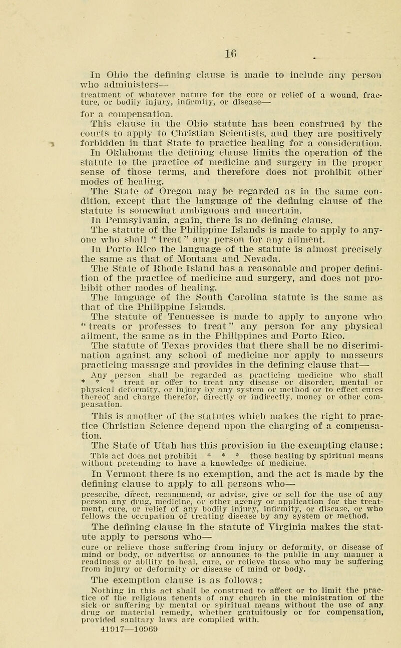 In Ohio the defining clause is made to include any person who administers— treatment of whatever nature for the cure or relief of a wound, frac- ture, or bodily injury, infirmity, or disease— for a compensation. This clause in the Ohio statute has been construed by the courts to apply to Christian Scientists, and they are positively forbidden in that State to practice healing for a consideration. In Oklahoma the defining clause limits the operation of the statute to the practice of medicine and surgery in the proper sense of those terms, and therefore does not prohibit other modes of healing. The State of Oregon may be regarded as in the same con- dition, except that the language of the defining clause of the statute is somewhat ambiguous and uncertain. In Pennsylvania, again, there is no defining clause. The statute of the Philippine Islands is made to apply to any- one who shall  treat any person for any ailment. In Porto Rico the language of the statute is almost precisely the same as that of Montana and Nevada. The State of Rhode Island has a reasonable and proper defini- tion of the practice of medicine and surgery, and does not pro- hibit other modes of healing. The language of the South Carolina statute is the same as that of the Philippine Islands. The statute of Tennessee is made to apply to anyone who  treats or professes to treat any person for any physical ailment, the same as in the Philippines and Porto Rico. The statute of Texas provides that there shall be no discrimi- nation against any school of medicine nor apply to masseurs practicing massage and provides in the defining clause that— Any person shall be regarded as practicing medicine who shall * * * treat or offer to treat any disease or disorder, mental or physical deformity, or injury by any system or method or to effect cures thereof and charge therefor, directly or indirectly, money or other com- pensation. This is another of the statutes which makes the right to prac- tice Christian Science depend upon the charging of a compensa- tion. The State of Utah has this provision in the exempting clause: This act docs not prohibit * * * those healing by spiritual means without pretending to have a knowledge of medicine. In Vermont there is no exemption, and the act is made by the defining clause to apply to all persons who—■ prescribe, direct, recommend, or advise, give or sell for the use of any person any drug, medicine, or other agency or application for the treat- ment, cure, or relief of any bodily injury, infirmity, or disease, or who fellows the occupation of treating disease by any system or method. The defining clause in the statute of Virginia makes the stat- ute apply to persons who— cure or relieve those suffering from injury or deformity, or disease of mind or body, or advertise or announce to the public in any manner a readiness or ability to heal, cure, or relieve those who may be suffering from injury or deformity or disease of mind or body. The exemption clause is as follows: Nothing in this act shall be construed to affect or to limit the prac- tice of the religious tenents of any church in the ministration of the sick or suffering by mental or spiritual means without the use of any drug or material remedy, whether gratuitously or for compensation, provided sanitary laws are complied with. 41917—10000