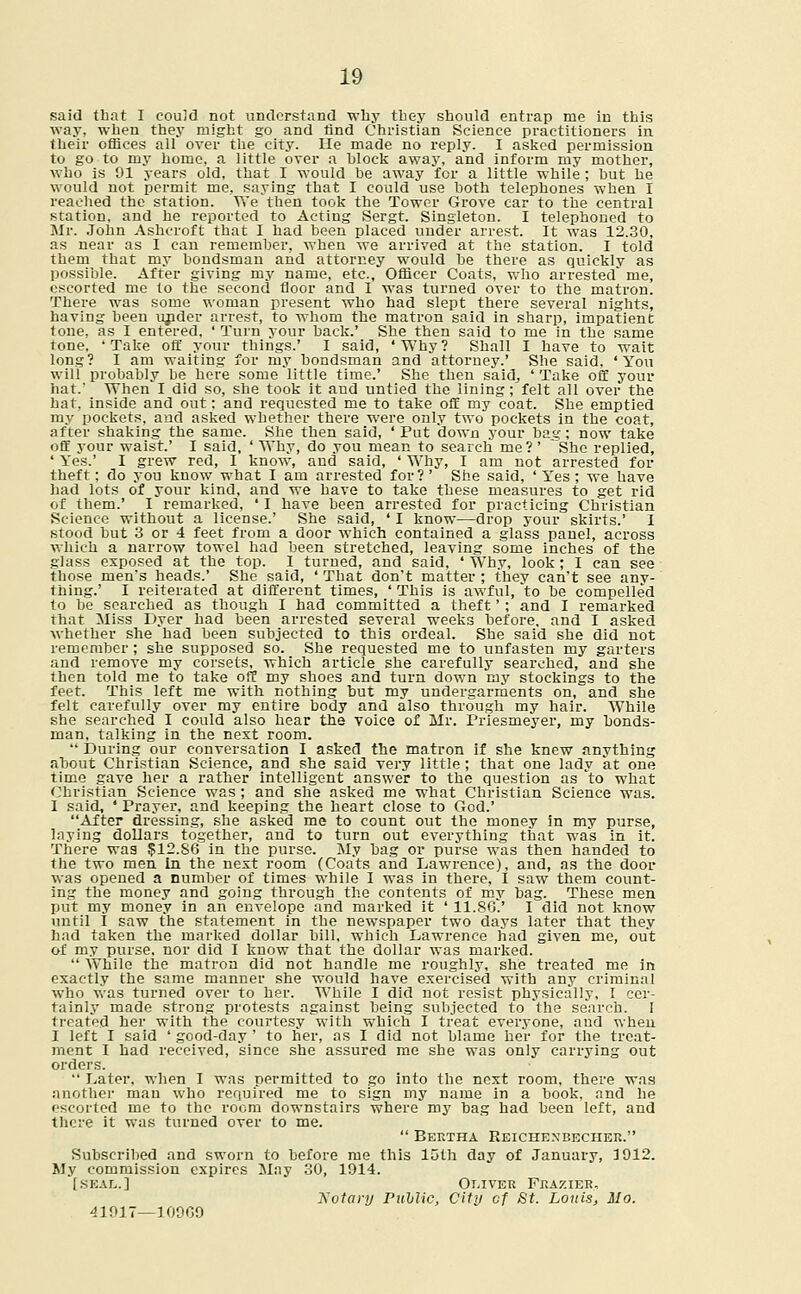 said that I could not understand why they should entrap me in this way, when they might go and find Christian Science practitioners in their offices all over the city. He made no reply. I asked permission to go to my home, a little over a block away, and inform my mother, who is 91 years old, that I would he away for a little while ; hut he would not permit me, saying that I could use both telephones when I reached the station. YVe then took the Tower Grove car to the central station, and he reported to Acting Sergt. Singleton. I telephoned to Mr. John Asheroft that I had been placed under arrest. It was 12.30, as near as I can remember, when we arrived at the station. I told them that my bondsman and attorney would be there as quickly as possible. After giving my name, etc., Officer Coats, who arrested' me, escorted me to the second floor and I was turned over to the matron. There was some woman present who had slept there several nights, having been under arrest, to whom the matron said in sharp, impatient tone, as I entered, ' Turn your back.' She then said to me in the same tone, 'Take off your things.' I said, 'Why? Shall I have to wait long? I am waiting for my bondsman and attorney.' She said. 'You will probably be here some little time.' She then said., 'Take off your hat.' When I did so, she took it and untied the lining; felt all over the hat, inside and out: and requested me to take off my coat. She emptied my pockets, and asked whether there were only two pockets in the coat, after shaking the same. She then said, 'Put down your bag; now take off your waist.' I said, ' Why, do you mean to search me ? ' She replied, ' Yes.' I grew red, I know, and said, ' Why, I am not arrested for theft; do you know what I am arrested for?' She said, 'Yes; we have had lots of your kind, and we have to take these measures to get rid of them.' I remarked, ' I have been arrested for practicing Christian Science without a license.' She said, ' I know—drop your skirts.' 1 stood but 3 or 4 feet from a door which contained a glass panel, across which a narrow towel had been stretched, leaving some inches of the glass exposed at the top. I turned, and said, ' Why, look; I can see those men's heads.' She said, ' That don't matter ; they can't see any- thing.' I reiterated at different times, ' This is awful, 'to be compelled to be searched as though I had committed a theft' ; and I remarked that Miss Dyer had been arrested several weeks before, and I asked whether she had been subjected to this ordeal. She said she did not remember; she supposed so. She requested me to unfasten my garters and remove my corsets, which article she carefully searched, and she then told me to take off my shoes and turn down my stockings to the feet. This left me with nothing but my undergarments on, and she felt carefully over my entire body and also through my hair. While she searched I could also hear the voice of Mr. Priesmeyer, my bonds- man, talking in the nest room.  During our conversation I asked the matron if she knew anything about Christian Science, and she said very little ; that one lady at one time gave her a rather intelligent answer to the question as 'to what Christian Science was; and she asked me what Christian Science was. I said, ' Prayer, and keeping the heart close to God.' After dressing, she asked me to count out the money in my purse, laying dollars together, and to turn out everything that was in it. There was $12.86 in the purse. My bag or purse was then handed to the two men In the nest room (Coats and Lawrence), and, as the door was opened a number of times while I was in there, I saw them count- ing the money and going through the contents of my bag. These men put my money in an envelope and marked it ' 11.86.' I did not know until I saw the statement in the newspaper two days later that they had taken the marked dollar bill, which Lawrence had given me, out of my purse, nor did I know that the dollar was marked.  While the matron did not handle me roughly, she treated me in exactly the same manner she would have exercised with any criminal who was turned over to her. While I did not resist physically, I cer- tainly made strong protests against being subjected to 'the search. I treated her with the courtesy with which I treat everyone, and when I left I said ' good-day ' to her, as I did not blame her for the treat- ment I had received, since she assured me she was only carrying out orders.  Later, when I was permitted to go into the next room, there was another man who required me to sign my name in a book, and he escorted me to the room downstairs where my bag had been left, and there it was turned over to me.  Bertha Reichexbecher. Subscribed and sworn to before me this 15th day of January, 3 912. My commission expires May 30, 1914. [seal.] Oliver Frazier, Rotary Puhlic, City of St. Louis, Mo. 41917—10909