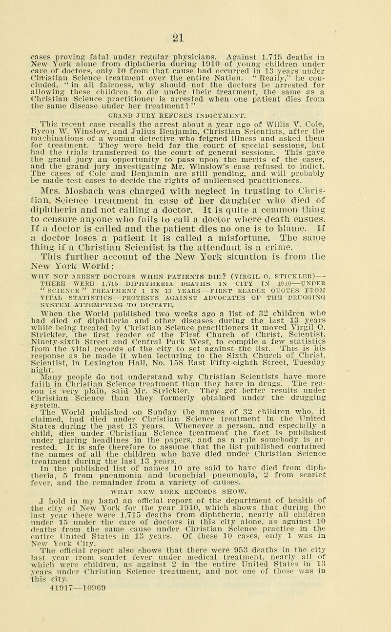 oases proving fatal under regular physicians. Against 1,715 deaths in New York alone from diphtheria during 1010 of young children under care of doctors, only 10 from that cause had occurred in 13 years under Christian Science treatment over the entire Nation.  Reaily, he con- cluded,  in all fairness, why should not the doctors he arrested for allowing these children to die under their treatment, the same as a Christian Science practitioner is arrested when one patient dies from the same disease under her treatment? GRAND JURY REFUSES INDICTMENT. This recent case recalls the arrest about a year ago of Willis V. Cole, Byron W. Winslow, and Julius Benjamin, Christian Scientists, after the machinations of a woman detective who feigned illness and asked them for treatment. They were held for the court of special sessions, hut had the trials transferred to the court of general sessions. This gave the grand jury an opportunity to pass upon the merits of the cases, and the grand jury investigating Mr. Winslow's case refused to indict. The cases of Cole and Benjamin are still pending, and will probably be made test cases to decide the rights of unlicensed practitioners. Mrs. Mosbacli was charged with neglect in trusting to Chris- tian. Science treatment in case of her daughter who died of diphtheria and not calling a doctor. It is quite a common thing to censure anyone who fails to call a doctor where death ensues. If a doctor is called and the patient dies no one is to blame. If a doctor loses a patient it is called a misfortune. The same thing if a Christian Scientist is the attendant is a crime. This further account of the New York situation is from the New York World: WHY NOT ARREST DOCTORS WHEN PATIENTS DIE? (VIRGIL O. STICKLER) THERE WERE 1,715 DIPHTHERIA DEATHS IN CITY IN 1910 UNDER  SCIENCE  TREATMENT 1 IN 13 YEARS FIRST READER QUOTES FROM VITAL STATISTICS PROTESTS AGAINST ADVOCATES OF THE DRUGGING SYSTEM ATTEMPTING TO DICTATE. When the World published two weeks ago a list of 32 children who had died of diphtheria and other diseases during the last 13 years while being treated by Christian Science practitioners it moved Virgil O. Strickler, the first reader of the First Church of Christ, Scientist, Ninety-sixth Street and Central Park West, to compile a few statistics from the vital records of the city to set against the list. This is his response as he made it when lecturing to the Sixth Church of Christ, Scientist, in Lexington Hall, No. 158 Bast Fifty-eighth Street, Tuesday night. Many people do not understand why Christian Scientists have more faith in Christian Science treatment than they have in drugs. The rea- son is very plain, said Mr. Strickler. They get better results under Christian Science than they formerly obtained under the drugging system. The World published on Sunday the names of 32 children who. it claimed, had died under Christian Science treatment in the United States during the past 13 years. Whenever a person, and especially a child, dies under Christian Science treatment the fact is published under glaring headlines in the papers, and as a rule somebody is ar- rested. It is safe therefore to assume that the list published contained the names of all the children who have died under Christian Science treatment during the last 13 years. In the published list of names 10 are said to have died from diph- theria, 5 from pneumonia and bronchial pneumonia, 2 from scarlet fever, and the remainder from a variety of causes. WHAT NEW YORK RECORDS SHOW. J hold in my hand an official report of the department of health of the city of New York for the year 1910, which shows that during the last year there were 1,715 deaths from diphtheria, nearly all children under 15 under the care of doctors in this city alone, as against 10 deaths from the same cause under Christian Science practice in the entire United States in 13 years. Of these 10 cases, only 1 was in New York City. The official report also shows that there were 053 deaths in the city last year from scarlet fever under medical treatment, nearly all of which were children, as against 2 in the entire United States in 13 years under Christian Science treatment, and not one of those was in this city. 41917—10969