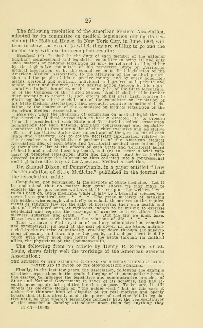 The following resolution of the American Medical Association, adopted by its committee on medical legislation during its ses- sion at the Holland House, in Xew York City, in June, 1903, will tend to show the extent to which they are willing to go and the means they will use to accomplish results: Resolved (4). It shall be the duty of each member of the national auxiliary congressional and legislative committee to bring all and only such matters of pending legislation as may be referred to him, either by the legislative committee of his respective State or Territorial medical association, or by the committee on medical legislation of the American Medical Association, to the attention of the medical profes- sion and the people of his respective county, and by every honorable means, personal and political, individual and professional, private and public, direct and indirect, secure desired action thereon by his repre- sentatives In both blanches, as the case may be, of the State legislature, or of the Congress of the United States. And it shall be his further duty promptly to report all such efforts on his part, first, relative to State legislation, to the chairman of the committee on legislation of his State medical association ; and, secondly, relative to national legis- lation, to the chairman of the committee on medical legislation of the American Medical Association. Resolved, That the chairman of committee on medical legislation of the American Medical Association is hereby directed (a) to procure from the president of each State and Territorial medical association nominations for such national auxiliary congressional and legislative committee, (b) to formulate a list of the chief executive and legislative officers of the United States Government and of the government of each State and Territory, (c) to collate necessary information relative to the executive and legislative departments of the American Medical Association and of each State and Territorial medical association, (d) to formulate a list of the officers of each State and Territorial board of health and medical licensing board, and (e) to secure a brief sum- mary of proposed legislation, State and national. And be is further directed to arrange the information thus collected into a congressional and legislative directory of the American Medical Association. Dr. Samuel Dixon, of Pennsylvania, in a paper entitled  Law the Foundation of State Medicine, published in the journal of the association, said: Compulsion, not persuasion, la the keynote of State medicine. Let it be understood that no matter how great efforts we may make to educate the people, unless we have the lex scripta—the written law—■ to fall back on, State medicine, while it may be a beautiful science, can never be a practical art. * * * The great majority of mankind are neither wise enough voluntarily to submit themselves to the require- ments of sanitary law for the sake of preserving their own health and that of their loved ones, or righteous enough to be willing to exercise self-denial and repress the cravings of avarice to save others from sickness, suffering, and death. * * * But the law we must have. These laws must reach into all the relations of life. * * * Thus we have a State system of sanitary administration, complete and symmetrical; its head at the seat of power in the State, untram- meled in the exercise of authority, reaching down through the subdivi- sions of county and township to the people, and a department in daily touch with every nook and corner of the State through its faithful allies, the physicians of the Commonwealth. The following from an article by Henry It. Strong, of St Louis, shows fairly well the workings of the American Medical Association: TIIE ATTEMPT OF THE AMERICAN MEDICAL ASSOCIATION TO ■ENLIST LEGIS- LATIVE AID IN FAVOR OF ITS MONOPOLISTIC SCHEMES. Finally, in the last few years, the association, following the example of other corporations in the gradual forging of its monopolistic bonds, has essayed to influence the legislative and administrative branches of State and National Government in favor of its schemes, and has re- cently gone openly into politics for that purpose. To be sure, it still shouts its old-time slogan of  the public weal, but in this case it makes the thinnest kind of disguise of its real motives and openly boasts that it has already made the power of medicine felt in legisla- tive halls, so that whereas legislators formerly kept the representatives of the association dancing attendance upon them for anything they 41017—10969