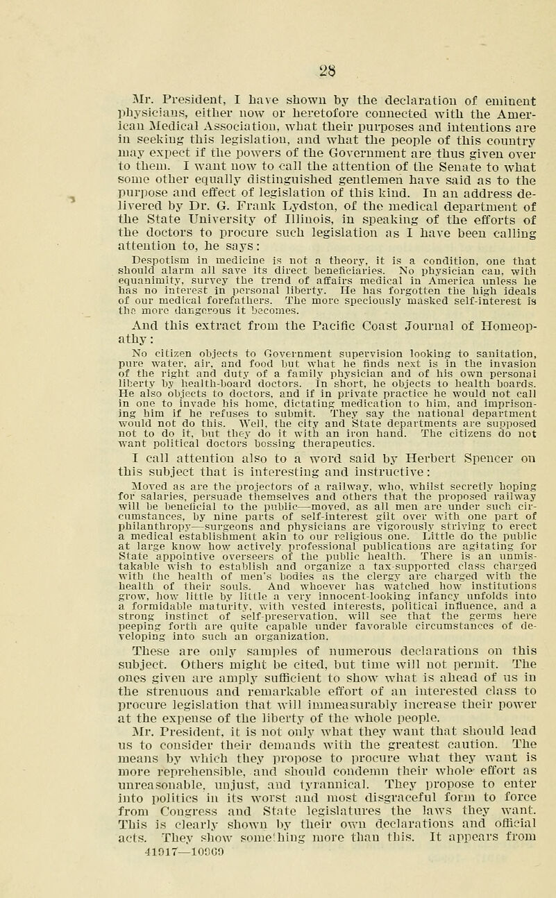 Mr. President, I have shown by the declaration of eminent physicians, either now or heretofore connected with the Amer- ican Medical Association, what their purposes and intentions are in seeking this legislation, and what the people of this country may expect if the powers of the Government are thus given over to them. I want now to call the attention of the Senate to what some other equally distinguished gentlemen have said as to the purpose and effect of legislation of this kind. In an address de- livered by Dr. G. Frank Lydston, of the medical department of the State University of Illinois, in speaking of the efforts of the doctors to procure such legislation as I have been calling attention to, he says: Despotism in medicine is not a theory, it is a condition, one that should alarm all save its direct beneficiaries. No physician can. with equanimity, survey the trend of affairs medical in America unless he has no interest in personal liberty. He has forgotten the high ideals of our medical forefathers. The more speciously masked self-interest is the more dangerous it becomes. And this extract from the Pacific Coast Journal of Homeop- athy: No citizen objects to Government supervision looking to sanitation, pure water, air, and food but what he finds next is in the invasion of the right and duty of a family physician and of his own personal liberty by health-board doctors. In short, he objects to health boards. He also objects to doctors, and if in private practice he would not call in one to invade his home, dictating medication to him, and imprison- ing him if he refuses to submit. They say the national department would not do this. Well, the city and State departments are supposed not to do it, but they do it with an iron hand. The citizens do not want political doctors bossing therapeutics. I call attention also to a word said by Herbert Spencer on this subject that is interesting and instructive: Moved as are the projectors of a railway, who, whilst secretly hoping for salaries, persuade themselves and others that the proposed railway will be beneficial to the public—moved, as all men are under such cir- cumstances, by nine parts of self-interest gilt over with one part of philanthropy—surgeons and physicians are vigorously striving to erect a medical establishment akin to our religious one. Little do the public at large know how actively professional publications are agitating for State appointive overseers of the public health. There is an unmis- takable wish to establish and organize a tax-supported class charged with the health of men's bodies as the clergy are charged with the health of their souls. And whoever has watched how institutions grow, how little by little a very innocent-looking infancy unfolds into a formidable maturity, with vested interests, political influence, and a strong instinct of self-preservation, will see that the germs here peeping forth are quite capable under favorable circumstances of de- veloping into such an organization. These are only samples of numerous declarations on this subject. Others might be cited, but time will not permit. The ones given are amply sufficient to show what is ahead of us in the strenuous and remarkable effort of an interested class to procure legislation that will immeasurably increase their power at the expense of the liberty of the whole people. Mr. President, it is not only what they want that should lead us to consider their demands with the greatest caution. The means by which they propose to procure what they want is more reprehensible, and should condemn their whole effort as unreasonable, unjust, and tyrannical. They propose to enter into politics in its worst and most disgraceful form to force from Congress and State legislatures the laws they want. This is clearly shown by their oven declarations and official acts. They show some'hing more than this. It appears from