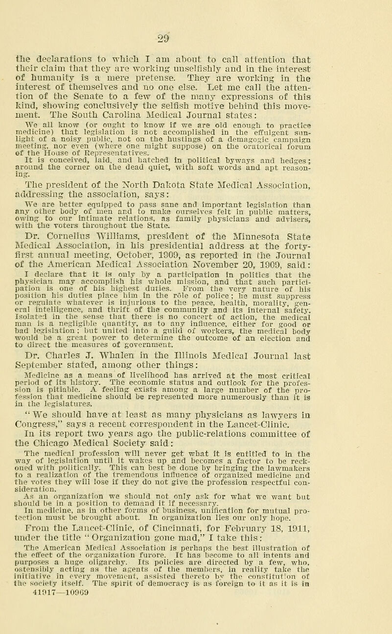 Hie declarations to which I am about to call attention that their claim that they are working unselfishly and in the interest of humanity is a mere pretense. They are working in the interest of themselves and no one else. Let me call the atten- tion of the Senate to a few of the many expressions of this kind, showing conclusively the selfish motive behind this move- ment. The South Carolina Medical Journal states: We all know (or ought to know if we are old enough to practice medicine) that legislation is not accomplished in the effulgent sun- light of a noisy public, not on the hustings of a demagogic campaign meeting, nor even (where one might suppose) on the oratorical forum of the House of Representatives. It is conceived, laid, and hatched in political byways and hedges; around the corner on the dead quiet, with soft words and apt reason- ing. The president of the North Dakota State Medical Association, addressing the association, says: We are better equipped to pass sane and important legislation than any other body of men and to make ourselves felt in public matters, owing to our intimate relations, as family physicians and. advisers, with the voters throughout the State. Dr. Cornelius Williams, president of the Minnesota State Medical Association, in his presidential address at the forty- first annual meeting, October, 1909, as reported in the Journal of the American Medical Association November 20, 1909, said: I declare that it is only by a participation in politics that the physician may accomplish his whole mission, and that such partici- pation is one of his highest duties. From the very nature of his position his duties place him in the rSle of police ; he must suppress or regulate whatever is injurious to the peace, health, morality, gen- eral intelligence, and thrift of the community and its internal safety. Isolated in the sense that there is no concert of action, the medical man is a negligible quantity, as to any influence, either for good or bad legislation; but united into a guild of workers, the medical body would be a great power to determine the outcome of an election and to direct the measures of government. Dr. Charles J. Whalen in the Illinois Medical Journal last September stated, among other things: Medicine as a means of livelihood has arrived at the most critical period of its history. The economic status and outlook for the profes- sion is pitiable. A feeling exists among a large number of the pro- fession that medicine should be represented more numerously than it is in the legislatures. We should have at least as many physicians as lawyers in Congress, says a recent correspondent in the Lancet-Clinic. In its report two years ago the public-relations committee of the Chicago Medical Society said: The medical profession will never get. what it is entitled to in the way of legislation until it wakes up and becomes a factor to be reck- oned with politically. This can best be done by bringing the lawmakers to a realization of the tremendous influence of organized medicine and the votes they will lose if they do not give the profession respectful con- sideration. As an organization we should not only ask for what we want but should be in a position to demand it if necessary. In medicine, as in other forms of business, unification for mutual pro- tection must be brought about. In organization lies our only hope. From the Lancet-Clinic, of Cincinnati, for February 18, 1911, under tbe title Organization gone mad, I take this: The American Medical Association is perhaps the best illustration of the effect of the organization furore. It has become to all intents and purposes a huge oligarchy. Its policies are directed by a few, who, ostensibly acting as the agents of the members, in reality take the initiative in every movement, assisted thereto by the constitution of the society itself. The spirit of democracy is as foreign to it as it is in