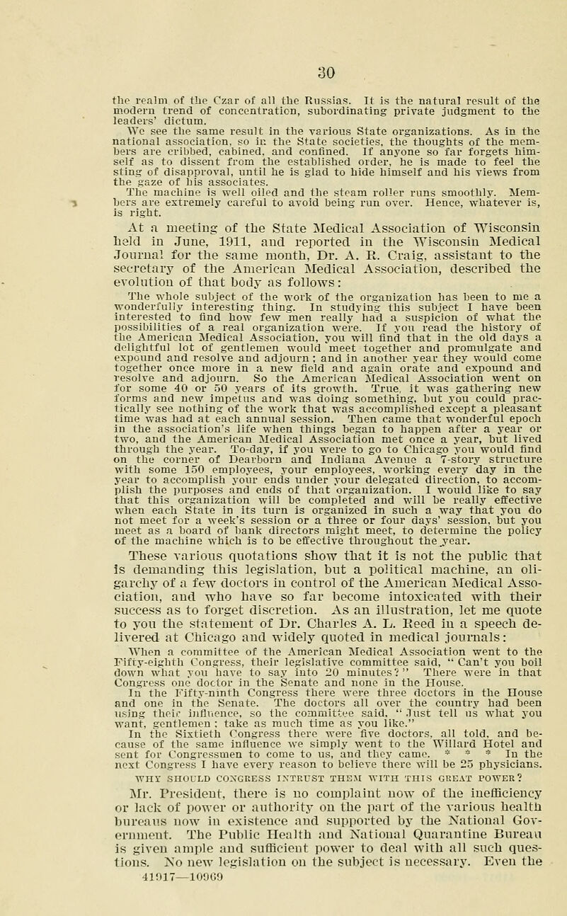 the realm of the Czar of all the Russias. It is the natural result of the modern trend of concentration, subordinating private judgment to the leaders' dictum. Wc see the same result in the various State organizations. As in the national association, so in the State societies, the thoughts of the mem- bers are cribbed, cabined, and confined. If anyone so far forgets him- self as to dissent from the established order, he is made to feel the sting of disapproval, until he is glad to hide himself and his views from the gaze of his associates. The machine is well oiled and the steam roller runs smoothly. Mem- bers are extremely careful to avoid being run over. Hence, whatever is, is right. At a meeting of the State Medical Association of Wisconsin held in June, 1911, and reported in the Wisconsin Medical Journal for the same month, Dr. A. R. Craig, assistant to the secretary of the American Medical Association, described the evolution of that body as follows: The whole subject of the work of the organization has been to me a wonderfully interesting thing. In studying this subject I have been interested to find how few men really had a suspicion of what the possibilities of a real organization were. If you read the history of the American Medical Association, you will find that in the old days a delightful lot of gentlemen would meet together and promulgate and expound and resolve and adjourn ; and in another year they would come together once more in a new field and again orate and expound and resolve and adjourn. So the American Medical Association went on for some 40 or 50 years of its growth. True, it was gathering new forms and new impetus and was doing something, but you could prac- tically see nothing of the work that was accomplished except a pleasant time was had at each annual session. Then came that wonderful epoch in the association's life when things began to happen after a year or two, and the American Medical Association met once a year, but lived through the year. To-day, if you were to go to Chicago you would find on the corner of Dearborn and Indiana Avenue a 7-story structure with some 150 employees, your employees, working every day in the year to accomplish your ends under your delegated direction, to accom- plish the purposes and ends of that organization. I would like to say that this organization will be completed and will be really effective when each State in its turn is organized in such a way that you do not meet for a week's session or a three or four days' session, but you meet as a board of bank directors might meet, to determine the policy of the machine which is to be effective throughout the.year. These various quotations show that it is not the public that Is demanding this legislation, but a political machine, an oli- garchy of a few doctors in control of the American Medical Asso- ciation, and who have so far become intoxicated with their success as to forget discretion. As an illustration, let me quote to you the statement of Dr. Charles A. L. Reed in a speech de- livered at Chicago and widely quoted in medical journals: When a committee of the American Medical Association went to the Fifty-eighth Congress, their legislative committee said,  Can't you boil down what you have to say into 20 minutes? There were in that Congress one doctor in the Senate and none in the House. In the Fifty-ninth Congress there were three doctors in the House and one in the Senate. The doctors all over the country had been using their influence, so the committee said.  .lust tell us what you want, gentlemen : take as much time as you like. In the Sixtieth Congress there were five doctors, all told, and be- cause of the same influence we simply went to the Willard Hotel and sent for Congressmen to come to us, and they came. * * * In the next Congress I have every reason to believe there will be 25 physicians. WHY SHOULD CONGRESS INTRUST THEM WITH THIS GREAT POWER? Mr. President, there is no complaint now of the inefficiency or lack of power or authority on the part of the various health bureaus now in existence and supported by the National Gov- ernment. The Public Health and National Quarantine Bureau is given ample and sufficient power to deal with all such ques- tions. No new legislation on the subject is necessary. Even the 41917—10969