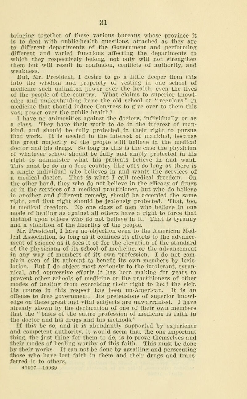bringing together of these various bureaus wlio.se province It is to deal with public-health questions, attached as they are to different departments of the Government and performing different and varied functions affecting the departments to which they respectively belong, not only will not strengthen them but will result in confusion, conflicts of authority, and weakness. But, Mr. President, I desire to go a little deeper than this into the wisdom and propriety of vesting in one school of medicine such unlimited power over the health, even the lives of the people of the country. What claims to superior knowl- edge and understanding have the old school or regulars in medicine that should induce Congress to give over to them this vast power over the public health? I have no animosities against the doctors, individually or as a class. They have their work to do in the interest of man- kind, and should be fully protected. in their right to pursue that work. It is needed in the interest of mankind, because the great majority of the people still believe in the medical doctor and his drugs. So long as this is the case the physician of whatever schooi should be fully and amply protected in his right to administer what his patients believe in and want. This must be so in a free country like ours so long as there is a single individual who believes in and wants the services of a medical doctor. That is what I call medical freedom. On the other hand, they who do not believe in the efficacy of drugs or in the services of a medical practitioner, but who do believe in another and different remedy, should be accorded the same right, and that right should be jealously protected. That, too, is medical freedom. No one class of men who believe in one mode of healing as against all others have a right to force that method upon others who do not believe in it. That is tyranny and a violation of the liberties of the people. Mr. President, I have no-objection even to the American Med- ical Association, so long as it confines its efforts to the advance- ment of science as it sees it or for the elevation of the standard of the physicians of its school of medicine, or the advancement in any way of members of its own profession. I do not com- plain even of its attempt to benefit its own members by legis- lation. But I do object most seriously to the intolerant, tyran- nical, and oppressive efforts it has been making for years to prevent other schools of medicine or the practitioners of other modes of healing from exercising their right to heal the sick. Its course in this respect has been un-American. It is an offense to free government. Its pretensions of superior knowl- edge on these great and vital subjects are unwarranted. I have already shown by the declaration of one of their own members that the  basis of the entire profession of medicine is faith in the doctor and his drugs and his methods. If this be so, and it is abundantly supported by experience and competent authority, it would seem that the one important thing, the just thing for them to do, is to prove themselves and their modes of healing worthy of this faith. This must be done by their works. It can not be done by assailing and persecuting those who have lost faith in them and their drugs and trans- ferred it to others. 41917—10009