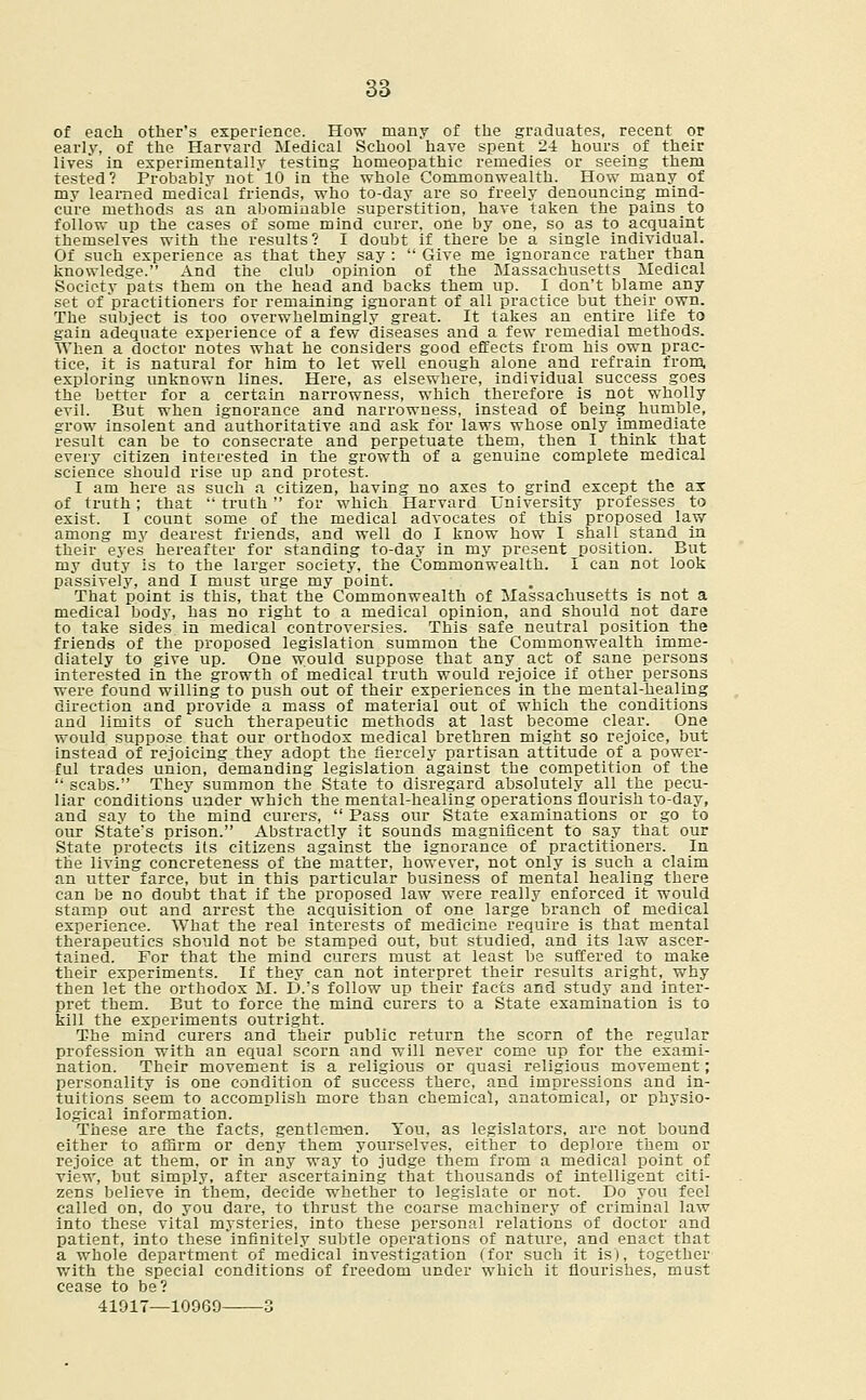 of each other's experience. How many of the graduates, recent or early, of the Harvard Medical School have spent 24 hours of their lives in experimentally testing homeopathic remedies or seeing them tested? Probably not'10 in the whole Commonwealth. How many of my learned medical friends, who to-day are so freely denouncing mind- cure methods as an abominable superstition, have taken the pains to follow up the cases of some mind curer, one by one, so as to acquaint themselves with the results? I doubt if there be a single individual. Of such experience as that they say :  Give me ignorance rather than knowledge. And the club opinion of the Massachusetts Medical Society pats them on the head and backs them up. I don't blame any set of practitioners for remaining ignorant of all practice but their own. The subject is too overwhelmingly great. It takes an entire life to gain adequate experience of a few diseases and a few remedial methods. When a doctor notes what he considers good effects from his own prac- tice, it is natural for him to let well enough alone and refrain from, exploring unknown lines. Here, as elsewhere, individual success goes the better for a certain narrowness, which therefore is not wholly evil. But when ignorance and narrowness, instead of being humble, grow insolent and authoritative and ask for laws whose only immediate result can be to consecrate and perpetuate them, then I think that every citizen interested in the growth of a genuine complete medical science should rise up and protest. I am here as such a citizen, having no axes to grind except the ax of truth; that  truth for which Harvard University professes to exist. I count some of the medical advocates of this proposed law among my dearest friends, and well do I know how I shall stand in their eyes hereafter for standing to-day in my present position. But my duty is to the larger society, the Commonwealth. I can not look passively, and I must urge my point. That point is this, that the Commonwealth of Massachusetts is not a medical body, has no right to a medical opinion, and should not dare to take sides in medical controversies. This safe neutral position the friends of the proposed legislation summon the Commonwealth imme- diately to give up. One would suppose that any act of sane persons interested in the growth of medical truth would rejoice if other persons were found willing to push out of their experiences in the mental-healing direction and provide a mass of material out of which the conditions and limits of such therapeutic methods at last become clear. One would suppose that our orthodox medical brethren might so rejoice, but instead of rejoicing they adopt the fiercely partisan attitude of a power- ful trades union, demanding legislation against the competition of the  scabs. They summon the State to disregard absolutely all the pecu- liar conditions under which the mental-healing operations flourish to-day, and say to the mind curers,  Pass our State examinations or go to our State's prison. Abstractly it sounds magnificent to say that our State protects its citizens against the ignorance of practitioners. In the living concreteness of the matter, however, not only is such a claim an utter farce, but in this particular business of mental healing there can be no doubt that if the proposed law were really enforced it would stamp out and arrest the acquisition of one large branch of medical experience. What the real interests of medicine require is that mental therapeutics should not be stamped out, but studied, and its law ascer- tained. For that the mind curers must at least be suffered to make their experiments. If they can not interpret their results aright, why then let the orthodox M. D.'s follow up their facts and study and inter- pret them. But to force the mind curers to a State examination is to kill the experiments outright. The mind curers and their public return the scorn of the regular profession with an equal scorn and will never come up for the exami- nation. Their movement is a religious or quasi religious movement; personality is one condition of success there, and impressions and in- tuitions seem to accomplish more than chemical, anatomical, or physio- logical information. These are the facts, gentlemen. You, as legislators, are not bound either to affirm or deny them yourselves, either to deplore them or rejoice at them, or in any way to judge them from a medical point of view, but simply, after ascertaining that thousands of intelligent citi- zens believe in them, decide whether to legislate or not. Do you feel called on, do you dare, to thrust the coarse machinery of criminal law into these vital mysteries, into these personal relations of doctor and patient, into these infinitely subtle operations of nature, and enact that a whole department of medical investigation (for such it is), together with the special conditions of freedom under which it flourishes, must cease to be? 41917—10969 3