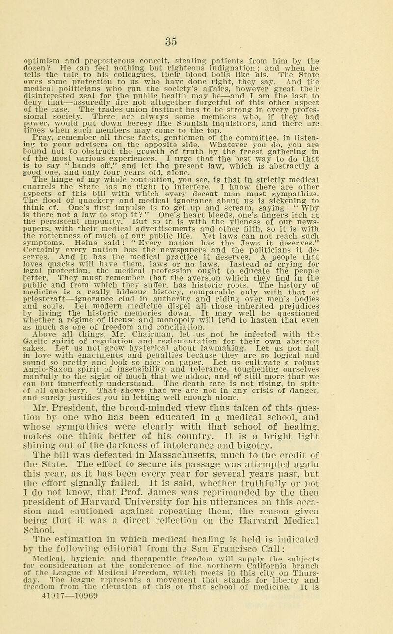 optimism and preposterous conceit, stealing patients from him by the dozen? He can feel nothing but righteous indignation: and when he tells the tale to his colleagues, their blood boils like his. The State owes some protection to us who have done right, they say. And the medical politicians who run the society's affairs, however great their disinterested zeal for the public health may be—and I am the last to deny that—assuredly are not altogether forgetful of this other aspect of the case. The trades-union instinct has to be strong in every profes- sional society. There are always some members who, if they had power, would put down heresy like Spanish inquisitors, and there are times when such members may come to the top. Pray, remember all these facts, gentlemen of the committee, in listen- ing to your advisers on the opposite side. Whatever you do, you are bound not to obstruct the growth of truth by the freest gathering in of the most various experiences. I urge that the best way to do that is to say  hands off, and let the present law, which is abstractly a good one, and only four years old, alone. The hinge of my whole contention, you see, is that in strictly medical quarrels the State has no right to interfere. I know there are other aspects of this bill with which every decent man must sympathize. The flood of quackery and medical ignorance about us is sickening to think of. One's first impulse is to get up and scream, saying :  Why is there not a law to stop it?  One's heart bleeds, one's fingers itch at the persistent impunity. But so it is with the vileness of our news- papers, with their medical advertisements and other filth, so it is with the rottenness of much of our public life. Yet laws can not reach such symptoms. Heine said:  Every nation has the Jews it deserves. Certainly every nation has the newspapers and the politicians it de- serves. And it has the medical practice it deserves. A people that loves quacks will have them, laws or no laws. Instead of crying for legal protection, the medical profession ought to educate the people better. They must remember that the aversion which they find in the public and from which they suffer, has historic roots. The history of medicine is a really hideous history, comparable only with that of priestcraft—ignorance clad in authority and riding over men's bodies and souls. Let modern medicine dispel all those inherited prejudices by living the historic memories down. It may well be questioned whether a regime of license and monopoly will tend to hasten that even as much as one of freedom and conciliation. Above all things, Mr. Chairman, let us not be infected with the Gaelic spirit of regulation and reglementation for their own abstract sakes. Let us not grow hysterical about lawmaking. Let us not fall in love with enactments and penalties because they are so logical and sound so pretty and look so nice on paper. Let us cultivate a robust Anglo-Saxon spirit of insensibility and tolerance, toughening ourselves manfully to the sight of much that we abhor, and of still more that we can but imperfectly understand. The death rate is not rising, in spite of all quackery. That shows that we are not in any crisis of danger, and surely justifies you in letting well enough alone. Mr. President, the broad-minded view thus taken of this ques- tion by one who has been educated in a medical school, and whose sympathies were clearly with that school of healing, makes one think better of his country. It is a bright light shining out of the darkness of intolerance and bigotry. The bill was defeated in Massachusetts, much to the credit of the State. The effort to secure its passage was attempted again this year, as it has been every year for several years past, but the effort signally failed. It is said, whether truthfully or not I do not know, that Prof. James was reprimanded by the then president of Harvard University for his utterances on this occa- sion and cautioned against repeating them, the reason given being that it was a direct reflection on the Harvard Medical School. The estimation in which medical healing is held is indicated by the following editorial from the San Francisco Call: Medical, hygienic, and therapeutic freedom will supply the subjects for consideration at the conference of the northern California branch of the League of Medical Freedom, which meets in this city on Thurs- day. The league represents a movement that stands for liberty and freedom from the dictation of this or that school of medicine. It is 41017—10969