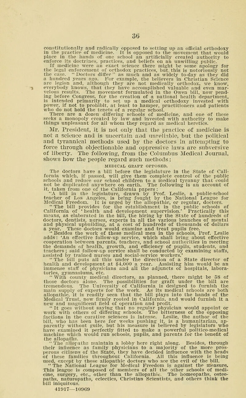 constitutionally and radically opposed to setting up an official orthodoxy in the practice of medicine. It is opposed to the movement that would place in the hands of one school au artificially created authority to enforce its doctrines, practices, and beliefs on an unwilling public. If medicine were an exact science there might he some apology for the legal enforcement of orthodox practices, but this is notoriously not the case.  Doctors differ  as much and as widely to-day as they did a hundred years ago. For example, the believers in Christian Science are legion and, although they are not medically orthodox, we know, everybody knows, that they have accomplished valuable and even mar- velous results. The movement formulated in the Owen bill, now pend- ing before Congress, for the creation of a national health department, is intended primarily to set up a medical orthodoxy invested with power, if not to prohibit, at least to hamper, practitioners and patients who do not hold the tenets of a regular school. There are a dozen differing schools of medicine, and one of these seeks a monopoly created by law and invested with authority to make things unpleasant for all whom they regard as medical heretics. Mr. President, it is not only that the practice of medicine is not a. science and is uncertain and unreliable, but the political and tyrannical methods used by the doctors in attempting to force through objectionable and oppressive laws are subversive of liberty. The following, from the Columbus Medical Journal, shows how the people regard such methods: MEDICAL GRAFT OPPOSED. The doctors have a bill before the legislature in the State of Cali- fornia which, if passed, will give them complete control of the public schools and reduce our school children to a medical tyranny that could not be duplicated anywhere on earth. The following is an account of it, taken from one of the California papers : A bill in the legislature, drawn by Prof. Leslie, a public-school teacher of Los Angeles, is being fought by the National League for Medical Freedom. It is urged by the allopathic, or regular, doctors.  The bill provides for the establishment in the public schools of California of ' health and development supervision.' Practically this means, as elaborated in the bill, the hiring by the State of hundreds of doctors, dentists, nurses, experts in all the various branches of mental and physical upbuilding, at a cost of hundreds of thousands of dollars a year. These doctors would examine and treat pupils free. •' Besides the work of these medical men in the schools, Prof. Leslie adds: 'An effective follow-up service, which shall bring about effective cooperation between parents, teachers, aud school authorities in meeting the demands of health, growth, and efficiency of pupils, students, and teachers ; said follow-up service shall be conducted by examining staffs, assisted by trained nurses and social-service workers.'  The bill puts all this under the direction of a State director of health and development at $4,000 a year. Assisting him would be an immense staff of physicians and all the adjuncts of hospitals, labora- tories, gymnasiums, etc.  With county medical directors, as planned, there might be 58 of those doctors alone. The possibilities for graft under the bill are tremendous. The University of California is designed to furnish the main supply of experts for the work. As its medical schools are both allopathic, it is readily seen that the bill plays into the hands of the Medical Trust, now firmly rooted in California, and would furnish it a new and magnificent field of operation and profit.  It goes without saying that no regular physician would appoint or work with others of differing schools. The bitterness of the opposing factions in the curative sciences is intense. Leslie, the author of the bill, who has been here for weeks pushing it, is a humanitarian, ap- parently without guile, but his measure is believed by legislators who have examined it perfectly fitted to make a powerful politico-medical machine which would run schools, pupils, and parents for the benefit of the allopaths.  The allopaths maintain a lobby here right along. Besides, through their influence as family physicians to a majority of the more pros- perous citizens of the State, they have decided influence with the heads of these families throughout California. All this influence is being used, except by those allopathic doctors who see the evil of the bill.  The National League for Medical Freedom is against the measure. This league is composed of members of all the other schools of medi- cine, surgery, etc., other than the allopathic. The homeopaths, osteo- paths, naturopaths, eclectics, Christian Scientists, and others think the bill iniquitous.