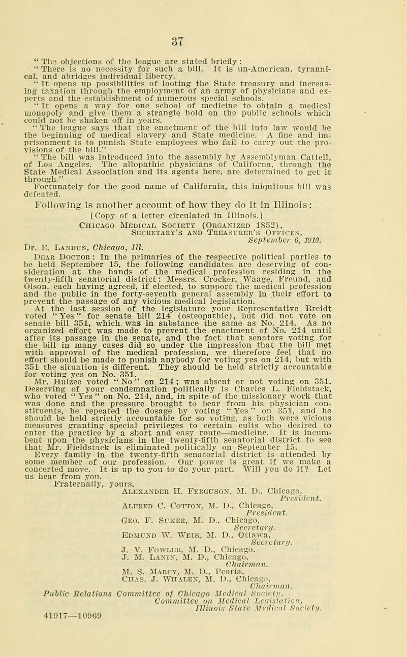  The objections of the league are stated briefly :  There is no necessity for such a bill. It is un-American, tyranni- cal, and abridges individual liberty.  It opens up possibilities of looting the State treasury and increas- ing taxation through the employment of an army of physicians and ex- perts and the establishment of numerous special schools.  It opens a way for one school of medicine to obtain a medical monopoly and give them a strangle hold on the public schools which could not be shaken off in years.  The league says that the enactment of the bill into law would be the beginning of medical slavery and State medicine. A fine and im- prisonment is to punish State employees who fail to carry out the pro- visions of the bill.  The bill was introduced into the assembly by Assemblyman Cattell, of Los Angeles. The allopathic physicians of Californa, through the State Medical Association and its agents here, are determined to get it through. Fortunately for the good name of California, this iniquitous bill was defeated. Following is another account of how they do it in Illinois: [Copy of a letter circulated in Illinois.] Chicago Medical Society (Organized 1S52), Secretary's and Treasurer's Offices,, September 6, 1910. Dr. E. LandoSj Chicago, 111. Dear Doctor : In the primaries of the respective political parties to be held September 15, the following candidates are deserving of con- sideration at the hands of the medical profession residing in the twenty-fifth senatorial district: Messrs. Crocker, Waage, Freund, and Olson, each having agreed, if elected, to support the medical profession and the public in the forty-seventh general assembly in their effort to prevent the passage of any vicious medical legislation. At the last session of the legislature your Representative Breidt voted Yes for senate bill 214 (osteopathic), but did not vote on senate bill 351, which was in substance the same as No. 214. As no organized effort was made to prevent the enactment of No. 214 until after its passage in the senate, and the fact that senators voting for the bill in many cases did so under the impression that the bill met with approval of the medical profession, we therefore feel that no effort should be made to punish anybody for voting yes on 214, but with 351 the situation is different. They should he held strictly accountable for voting yes on No. 351. Mr. Hulzee voted  No  on 214; was absent or not voting on 351. Deserving of your condemnation politically is Charles L. Fieldstack, who voted  Yes  on No. 214, and, in spite of the missionary work that was done and the pressure brought to bear from his physician con- stituents, he repeated the dosage by voting  Yes on 351, and he should be held strictly accountable for so voting, as both were vicious measures granting special privileges to certain cults who desired to enter the practice by a short and easy route—medicine. It is incum- bent upon the physicians in the twenty-fifth senatorial district to see that Mr. Fieldstack is eliminated politically on September 15. Every family in the twenty-fifth senatorial district is attended by some member of our profession. Our power is great if we make a concerted move. It is up to you to do your part. Will you do it? Let us hear from you. Fraternally, yours, Alexander H. Ferguson, M. D., Chicago, President. Alfred C. Cotton, M. D., Chicago, President. Geo. F. Suker, M. D., Chicago, Secretary. Edmund W. Weis, M. D., Ottawa, Secretary. J. V. Fowler, M. D., Chicago. J. M. Lanin, M. D., Chicago, Chairman. M. S. Marcy, M. D., Peoria, Chas. J. Wiialen, M. D., Chicago, Chairman. Public Relations Committee of Chicago Medical Society, Committee on Medical Legislation, Illinois State Medical Society. 41017—10909