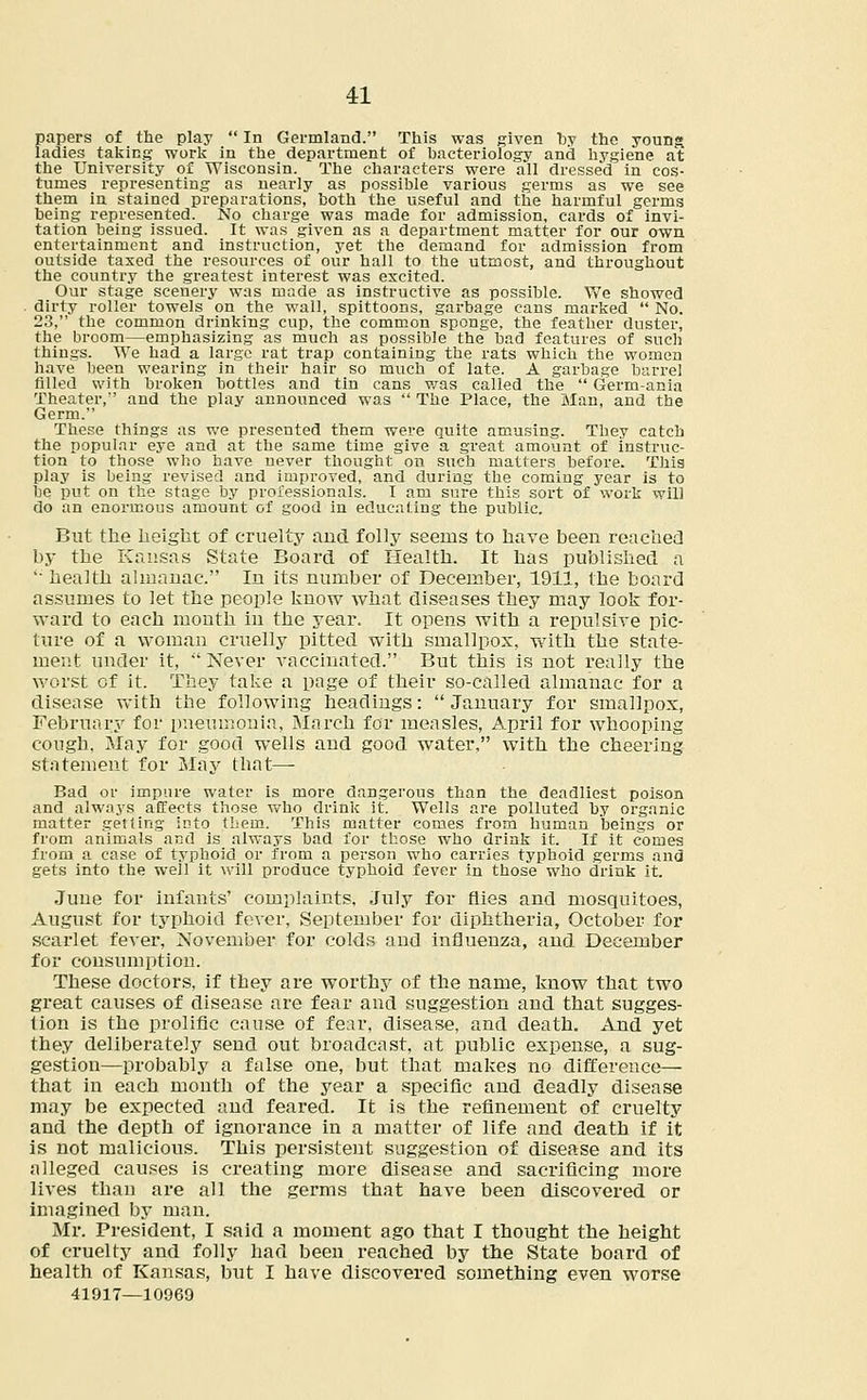 papers of the play  In Germland. This was given by the young, ladies taking work in the department of bacteriology and hygiene at the University of Wisconsin. The characters were all dressed in cos- tumes representing as nearly as possible various germs as we see them in stained preparations, both the useful and the harmful germs being represented. No charge was made for admission, cards of invi- tation being issued. It was given as a department matter for our own entertainment and instruction, yet the demand for admission from outside taxed the resources of our hall to the utmost, and throughout the country the greatest interest was excited. Our stage scenery was made as instructive as possible. We showed dirty roller towels on the wall, spittoons, garbage cans marked  No. 23, the common drinking cup, the common sponge, the feather duster, the broom—emphasizing as much as possible the bad features of such things. We had a large rat trap containing the rats which the women have been wearing in their hair so much of late. A garbage barrel filled with broken bottles and tin cans was called the  Germ-ania Theater, and the play announced was  The Place, the Man, and the Germ. These things as we presented them were quite amusing. They catch the popular eye and at the same time give a great amount of instruc- tion to those who have never thought on such matters before. This play is being revised and improved, and during the coming year is to be put on the stage by professionals. I am sure this sort of work will do an enormous amount of good in educating the public. But the height of cruelty and folly seems to have been reached by the Kansas State Board of Health. It has published a ' health almanac. In its number of December, 1911, the board assumes to let the people know what diseases they may look for- ward to each month in the year. It opens with a repulsive pic- ture of a woman cruelly pitted with smallpox, with the state- ment under it,  Never vaccinated. But this is not really the worst of it. They take a page of their so-called almanac for a disease with the following headings: January for smallpox, February for pneumonia, March for measles, April for whooping cough, May for good wells and good water, with the cheering statement for May that— Bad or impure water is more dangerous than the deadliest poison and always affects those who drink it. Wells are polluted by organic matter getting into them. This matter comes from human beings or from animals and is always bad for those who drink it. If it comes from a case of typhoid or from a person who carries typhoid germs and gets into the well it will produce typhoid fever in those who drink it. June for infants' complaints, July for flies and mosquitoes, August for typhoid fever, September for diphtheria, October for scarlet fever, November for colds and influenza, and December for consumption. These doctors, if they are worthy of the name, know that two great causes of disease are fear and suggestion and that sugges- tion is the prolific cause of fear, disease, and death. And yet they deliberately send out broadcast, at public expense, a sug- gestion—probably a false one, but that makes no difference— that in each month of the year a specific and deadly disease may be expected and feared. It is the refinement of cruelty and the depth of ignorance in a matter of life and death if it is not malicious. This persistent suggestion of disease and its alleged causes is creating more disease and sacrificing more lives than are all the germs that have been discovered or imagined by man. Mr. President, I said a moment ago that I thought the height of cruelty and folly had been reached by the State board of health of Kansas, but I have discovered something even worse 41917—10969