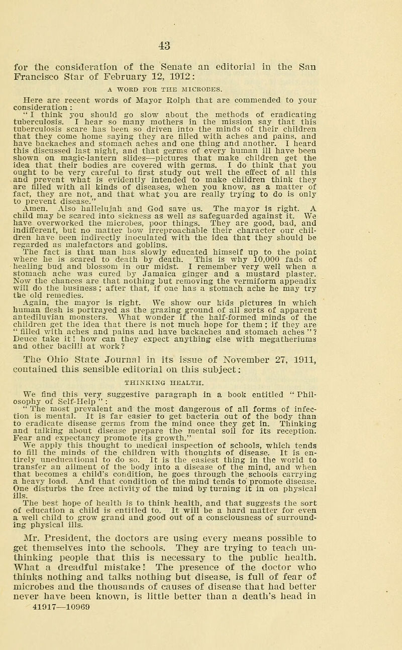 for the consideration of the Senate an editorial in the San Francisco Star of February 12, 1912: A WORD FOR THE MICROBES. Here are recent words of Mayor Rolph that are commended to your consideration :  I think you should go slow about the methods of eradicating tuberculosis. I hear so many mothers in the mission say that this tuberculosis scare has been so driven into the minds of their children that they come home saying they are filled with aches and pains, and have backaches and stomach aches and one thing and another. I heard this discussed last night, and that germs of every human ill have been shown on magic-lantern slides—pictures that make children get the idea that their bodies are covered with germs. I do think that you ought to be very careful to first study out well the effect of all this and prevent what is evidently intended to make children think they are filled with all kinds of diseases, when you know, as a matter of fact, they are not, and that what you are really trying to do is only to prevent disease. Amen. Also hallelujah and God save us. The mayor is right. A child may be scared into sickness as well as safeguarded against it. We have overworked the microbes, poor things. They are good, bad, and indifferent, but no matter how irreproachable their character our chil- dren have been indirectly inoculated with the idea that they should be regarded as malefactors and goblins. The fact is that man has slowly educated himself up to the point where he is scared to death by death. This is why 10,000 fads of healing bud and blossom in our midst. I remember very well when a stomach ache was cured by Jamaica ginger and a mustard plaster. Now the chances are that nothing but removing the vermiform appendix will do the business ; after that, if one has a stomach ache he may try the old remedies. Again, the mayor is right. We show our kids pictures in which human flesh is portrayed as the grazing ground of all sorts of apparent antediluvian monsters. What wonder if the half-formed minds of the children get the idea that there is not much hope for them ; if they are filled with aches and pains and have backaches and stomach aches? Deuce take it! how can they expect anything else with megatheriums and other bacilli at work? The Ohio State Journal in its issue of November 27, 1911, contained this sensible editorial on this subject: THINKING HEALTH. We find this very suggestive paragraph in a book entitled  Phil- osophy of Self-Help  :  The most prevalent and the most dangerous of all forms of infec- tion is mental. It is far easier to get bacteria out of the body than to eradicate disease germs from the mind once they get in. Thinking and talking about disease prepare the mental soil for its reception. Fear and expectancy promote its growth. We apply this thought to medical inspection of schools, which tends to fill the minds of the children with thoughts of disease. It is en- tirely uneducational to do so. It is the easiest thing in the world to transfer an ailment of the body into a disease of the mind, and when that becomes a child's condition, he goes through the schools carrying a heavy load. And that condition of the mind tends to promote disease. One disturbs the free activity of the mind by turning it in on physical ills. The besc hope of health is to think health, and that suggests the sort of education a child is entitled to. It will be a hard matter for even a well child to grow grand and good out of a consciousness of surround- ing physical ills. Mr. President, the doctors are using every means possible to get themselves into the schools. They are trying to teach un- thinking people that this is necessary to the public health. What a dreadful mistake! The presence of the doctor who thinks nothing and talks nothing but disease, is full of fear of microbes and the thousands of causes of disease that had better never have been known, is little better than a death's head in 41917—10969