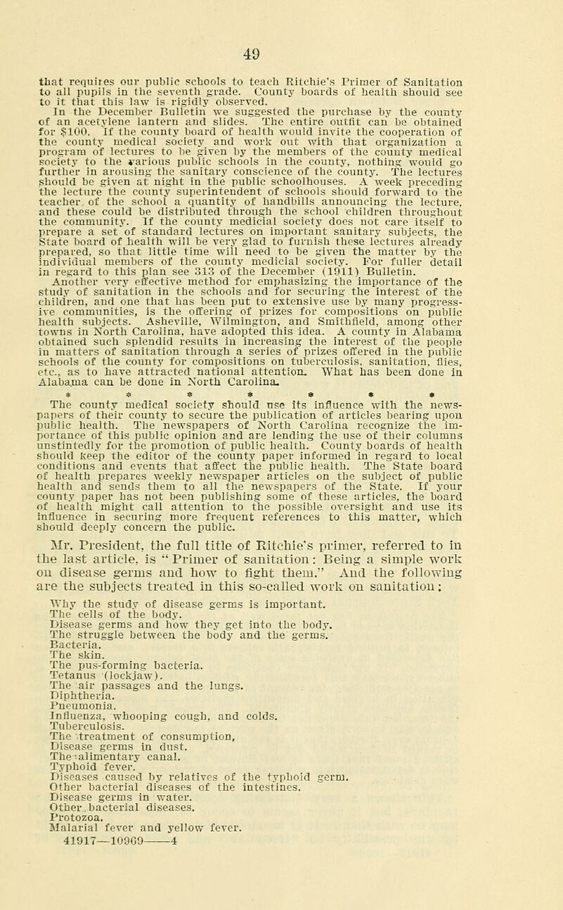 that requires our public schools to teach Ritchie's Primer of Sanitation to all pupils in the seventh grade. County hoards of health should see to it that this law is rigidly observed. In the December Bulletin we suggested the purchase by the county of an acetylene lantern and slides. The entire outfit can be obtained for ?100. If the county board of health would invite the cooperation of the county medical society and work out with that organization a program of lectures to be given by the members of the couuty medical society to the various public schools in the county, nothing would go further in arousing the sanitary conscience of the county. The lectures should be given at night in the public schoolhouses. A week preceding the lecture the county superintendent of schools should forward to the teacher of the school a quantity of handbills announcing the lecture, and these could be distributed through the school children throughout the community. If the county medicial society does not care itself to prepare a set of standard lectures on important sanitary subjects, the State board of health will be very glad to furnish these lectures already prepared, so that little time will need to be given the matter by the individual members of the county medicial society. For fuller detail in regard to this plan see 313 of the December (1911) Bulletin. Another very effective method for emphasizing the importance of the study of sanitation in the schools and for securing the interest of the children, and one that has been put to extensive use by many progress- ive communities, is the offering of prizes for compositions on public health subjects. Asheville, Wilmington, and Smithfield, among other towns in North Carolina, have adopted this idea. A county in Alabama obtained such splendid results in increasing the interest of the people in matters of sanitation through a series of prizes offered in the public schools of the county for compositions on tuberculosis, sanitation, flies, etc., as to have attracted national attention. What has been done in Alabama can be done in North Carolina. The county medical society should nse its influence with the news- papers of their county to secure the publication of articles bearing upon public health. The newspapers of North Carolina recognize the im- portance of this public opinion and are lending the use of their columns unstintedly for the promotion of public health. County boards of health should keep the editor of the county paper informed in regard to local conditions and events that affect the public health. The State board of health prepares weekly newspaper articles on the subject of public health and sends them to all the newspapers of the State. If your county paper has not been publishing some of these articles, the board of health might call attention to the possible oversight and use its influence in securing more frequent references to this matter, which should deeply concern the public. Mr. President, the full title of Ritchie's primer, referred to in the last article, is  Primer of sanitation: Being a simple work on disease germs and how to fight them. And the following are the subjects treated in this so-called work on sanitation: Why the study of disease germs is important. The cells of the body. Disease germs and how they get into the body. The struggle between the body and the germs. Bacteria. The skin. The pus-forming bacteria. Tetanus (lockjaw). The air passages and the lungs. Diphtheria. Pneumonia. Influenza, whooping cough, and colds. Tuberculosis. The -treatment of consumption, Disease germs in dust. The'alimentary canal. Typhoid fever. Diseases caused by relatives of the typhoid germ. Other bacterial diseases of the intestines. Disease germs in water. Other .bacterial diseases. Protozoa. Malarial fever and yellow fever.