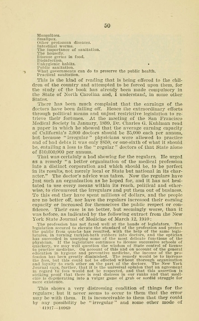 Mosquitoes. Smallpox. Other protozoan diseases. Intestinal worcns. The importance of sanitation. The housefly. Disease germs in food. Disinfection. Unhygienic habits. • Public sanitation. What governments can do to preserve the public health. Practical sanitation. Tliis is the kind of reading that is being offered to the chil- dren of the country and attempted to be forced upon them, for the study of the book has already been made compulsory in the State of North Carolina and, I understand, in some other States. There has been much complaint that the earnings of the doctors have been falling off. Hence the extraordinary efforts through political means and unjust restrictive legislation to re- trieve their fortunes. At the meeting of the San Francisco Medical Society in January, 1S99, Dr. Charles G. Kuhlman read a paper in which he showed that the average earning capacity of California's 3,000 doctors should be $5,000 each per annum, but because  irregular physicians were allowed to practice and of bad debts it was only $850, or one-sixth of what it should be, entailing a loss to the  regular  doctors of that State alone of $10,000,000 per annum. That was certainly a bad showing for the regulars. He urged as a remedy  a better organization of the medical profession into a distinct corporation and which should be, to be perfect in its results, not merely local or State but national in its char- acter. The doctor's advice was taken. Now the regulars have just such an organization as he hoped for, and it has not hesi- tated to use every means within its reach, political and other- wise, to circumvent the irregulars and put them out of business. To this end they have spent millions of dollars, and the people are no better off, nor have the regulars increased their earning capacity or increased for themselves the public respect or con- fidence. Their case is no better, but seemingly worse, than it was before, as indicated by the following extract from the New York State Journal of Medicine of March 12, 1910: The profession has not fared well at the hands of legislators. The legislation secured to elevate the standard of the profession and protect the public from quacks has resulted, with the help of the same legis- latures, in turning turkish-bath rubbers into doctors, and the optician has succeeded in usurping some of the most delicate functions of the physician. If the legislature continues to license successive schools of quackery, we may well question the wisdom of State control of license to practice medicine. On account of this and on account of the general education in hygiene and preventive medicine, the income of the pro- fession has been greatly diminished. The remedy would be to increase the fees, but this could not be effected without thorough organization and loyalty to each other on the part of the doctors. The New York .Tourna'l says, further, that it is the universal opinion that an agreement in regard 'to fees would not be respected, and that this assertion is striking proof that there is real distress in our ranks and that medi- cine is degenerating into a vulgar game of grab or sordid struggle for mere existence. This shows a very distressing condition of things for the regulars; but it never seems to occur to them that the error may be with them. It is inconceivable to them that they could by any possibility be  irregular and some other mode of 41917—10909